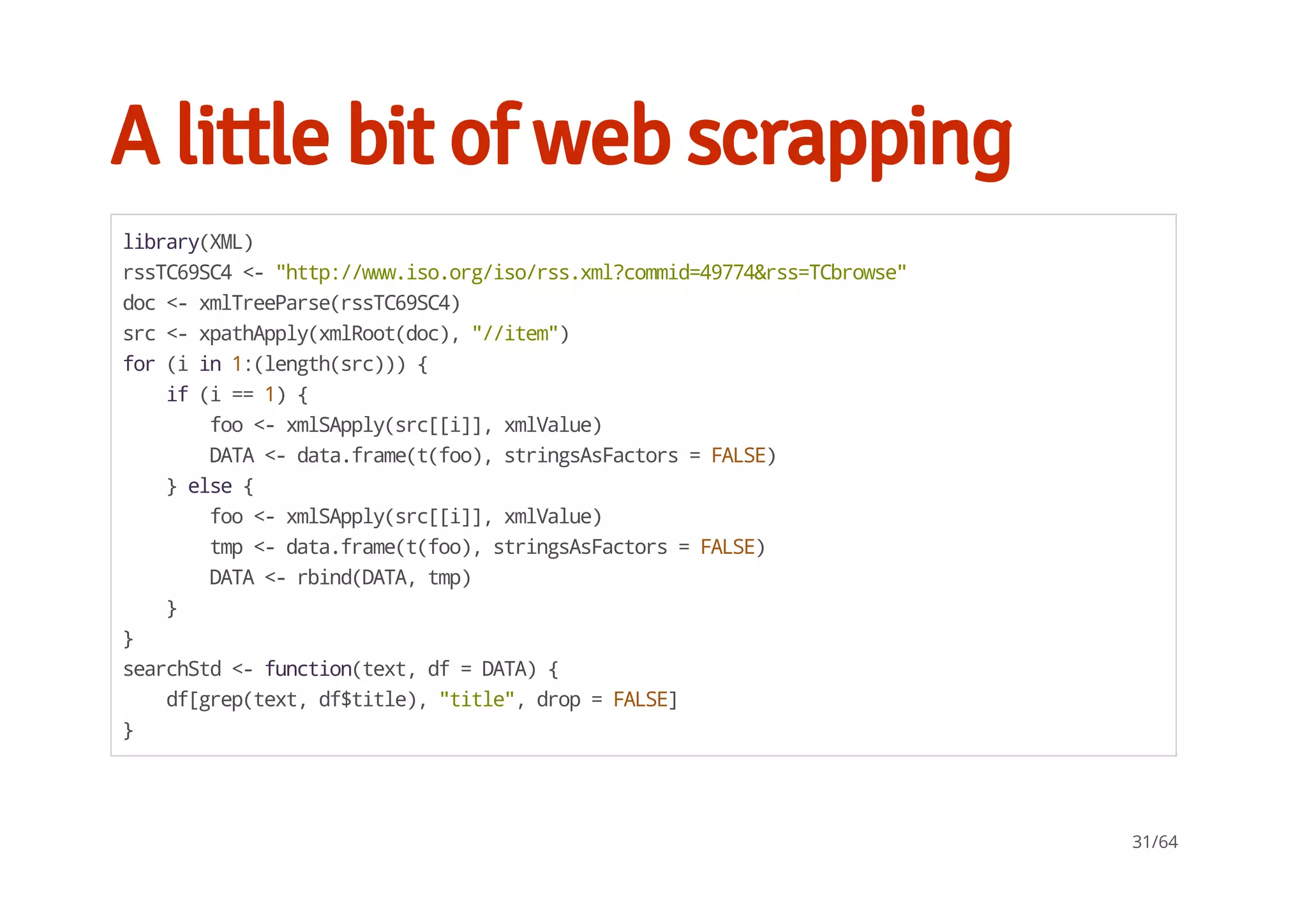 A little bit of web scrapping
library(XML)
rssTC69SC4<-"http://www.iso.org/iso/rss.xml?commid=49774&rss=TCbrowse"
doc<-xmlTreeParse(rssTC69SC4)
src<-xpathApply(xmlRoot(doc),"//item")
for(iin1:(length(src))){
if(i==1){
foo<-xmlSApply(src[[i]],xmlValue)
DATA<-data.frame(t(foo),stringsAsFactors=FALSE)
}else{
foo<-xmlSApply(src[[i]],xmlValue)
tmp<-data.frame(t(foo),stringsAsFactors=FALSE)
DATA<-rbind(DATA,tmp)
}
}
searchStd<-function(text,df=DATA){
df[grep(text,df$title),"title",drop=FALSE]
}
31/64
 