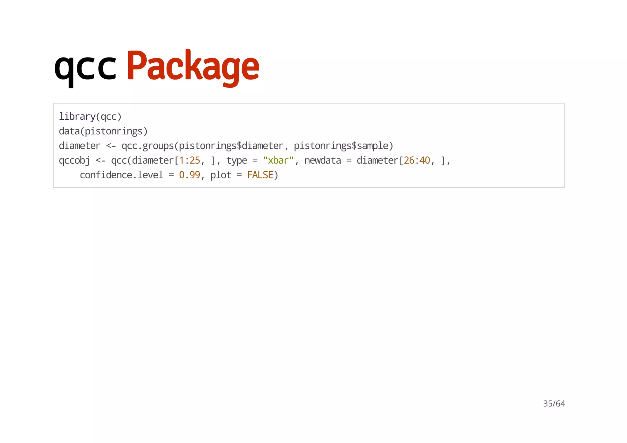 qccPackage
library(qcc)
data(pistonrings)
diameter<-qcc.groups(pistonrings$diameter,pistonrings$sample)
qccobj<-qcc(diameter[1:25,],type="xbar",newdata=diameter[26:40,],
confidence.level=0.99,plot=FALSE)
35/64
 