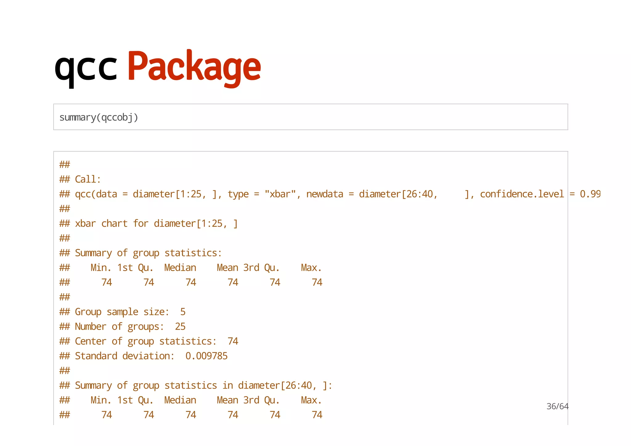 qccPackage
summary(qccobj)
##
##Call:
##qcc(data=diameter[1:25,],type="xbar",newdata=diameter[26:40, ],confidence.level=0.99,plot
##
##xbarchartfordiameter[1:25,]
##
##Summaryofgroupstatistics:
## Min.1stQu. Median Mean3rdQu. Max.
## 74 74 74 74 74 74
##
##Groupsamplesize: 5
##Numberofgroups: 25
##Centerofgroupstatistics: 74
##Standarddeviation: 0.009785
##
##Summaryofgroupstatisticsindiameter[26:40,]:
## Min.1stQu. Median Mean3rdQu. Max.
## 74 74 74 74 74 74
36/64
 