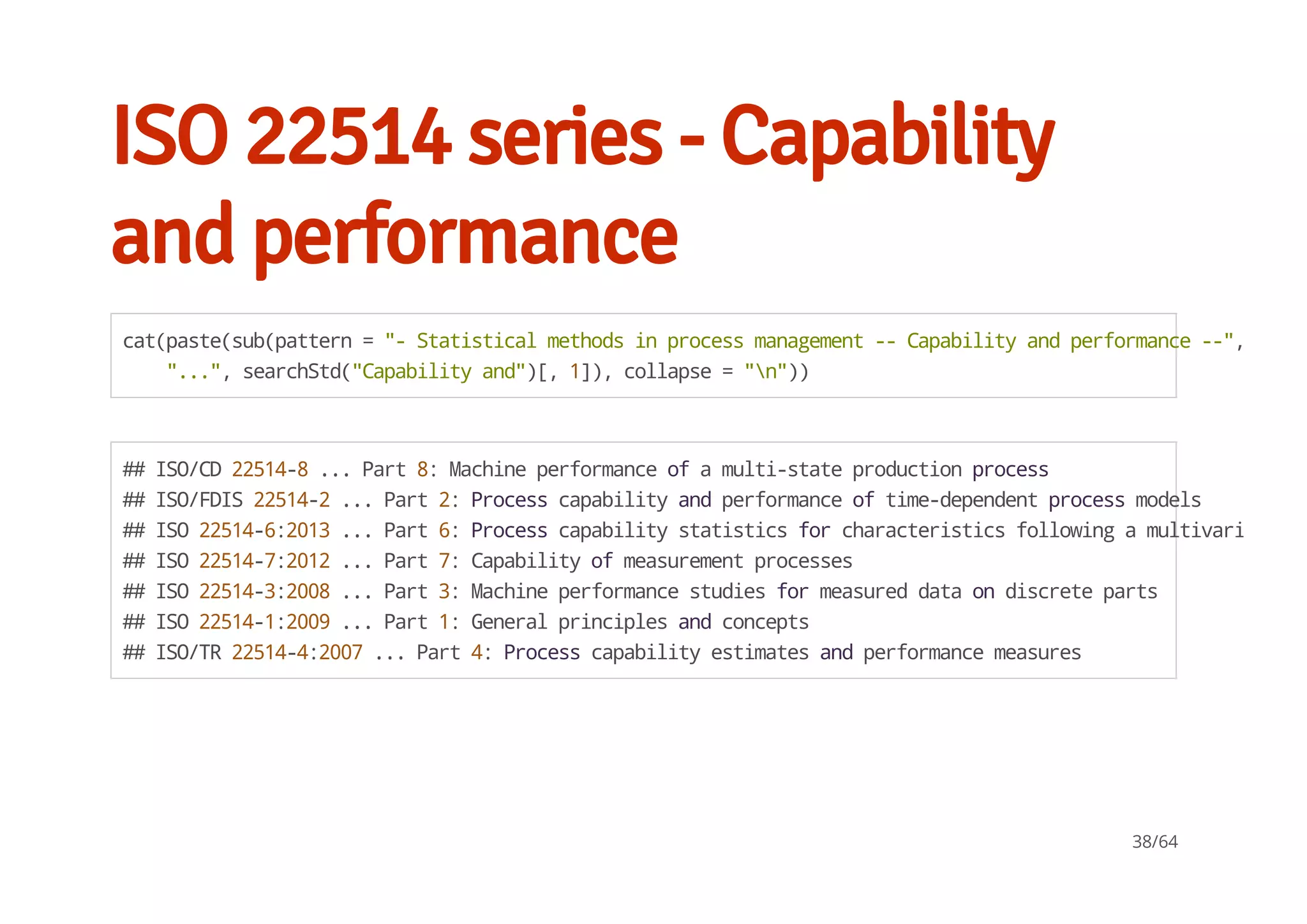 ISO 22514 series - Capability
and performance
cat(paste(sub(pattern="-Statisticalmethodsinprocessmanagement--Capabilityandperformance--",
"...",searchStd("Capabilityand")[,1]),collapse="n"))
##ISO/CD22514-8...Part8:Machineperformanceofamulti-stateproductionprocess
##ISO/FDIS22514-2...Part2:Processcapabilityandperformanceoftime-dependentprocessmodels
##ISO22514-6:2013...Part6:Processcapabilitystatisticsforcharacteristicsfollowingamultivariateno
##ISO22514-7:2012...Part7:Capabilityofmeasurementprocesses
##ISO22514-3:2008...Part3:Machineperformancestudiesformeasureddataondiscreteparts
##ISO22514-1:2009...Part1:Generalprinciplesandconcepts
##ISO/TR22514-4:2007...Part4:Processcapabilityestimatesandperformancemeasures
38/64
 