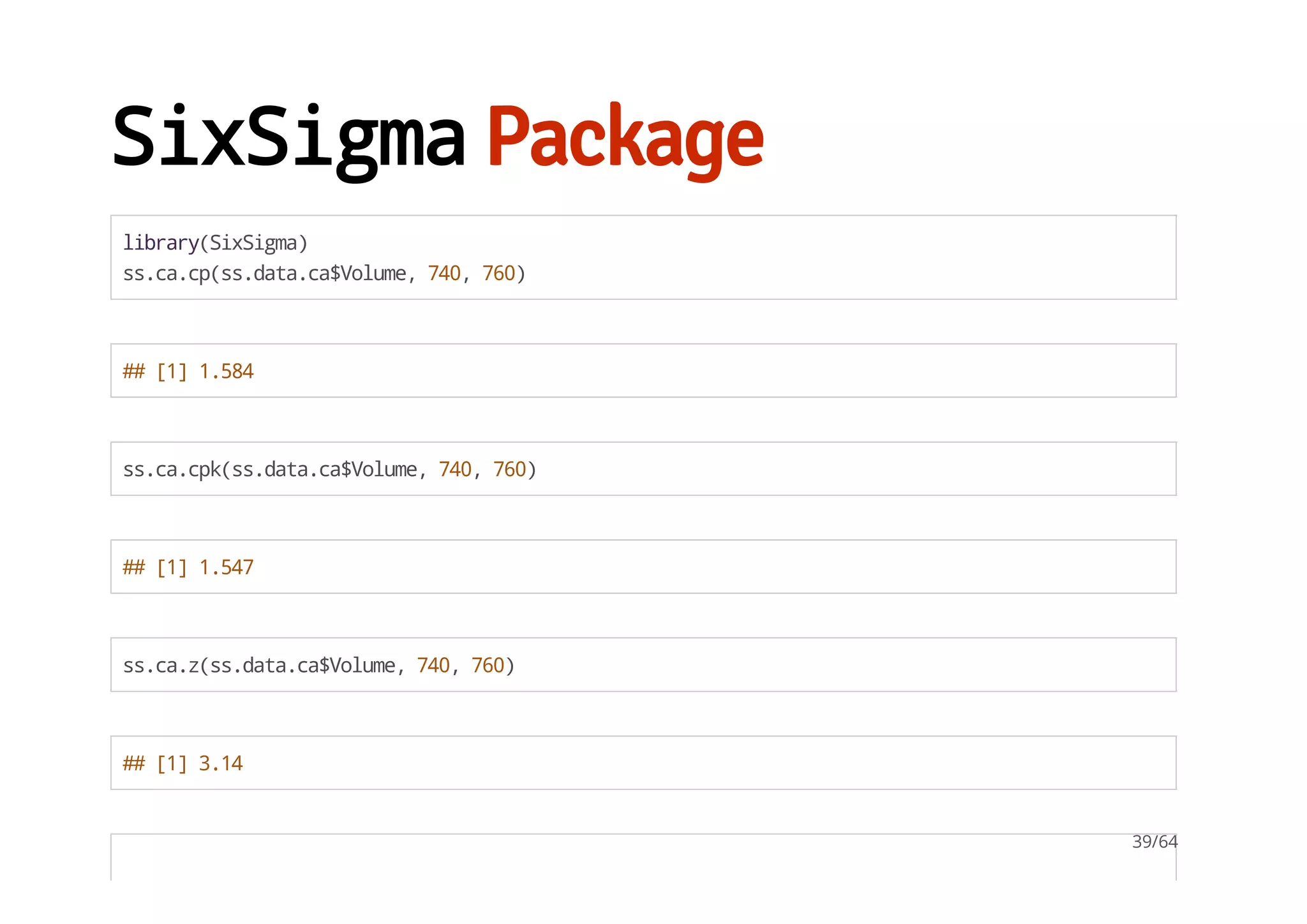 SixSigmaPackage
library(SixSigma)
ss.ca.cp(ss.data.ca$Volume,740,760)
##[1]1.584
ss.ca.cpk(ss.data.ca$Volume,740,760)
##[1]1.547
ss.ca.z(ss.data.ca$Volume,740,760)
##[1]3.14
39/64
 