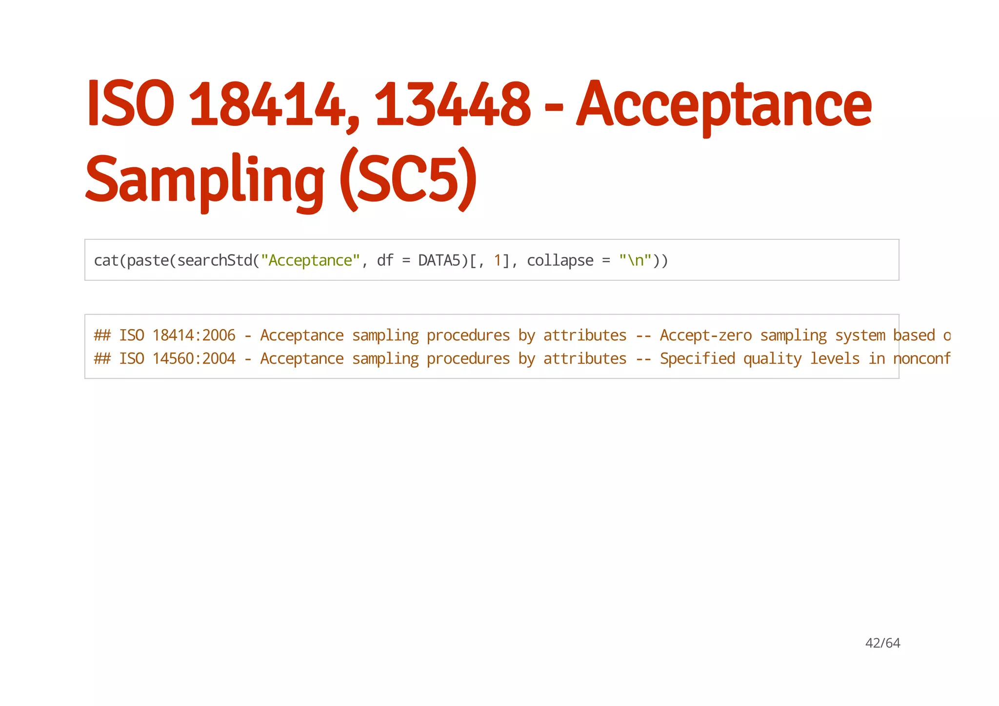 ISO 18414, 13448 - Acceptance
Sampling (SC5)
cat(paste(searchStd("Acceptance",df=DATA5)[,1],collapse="n"))
##ISO18414:2006-Acceptancesamplingproceduresbyattributes--Accept-zerosamplingsystembasedoncred
##ISO14560:2004-Acceptancesamplingproceduresbyattributes--Specifiedqualitylevelsinnonconforming
42/64
 