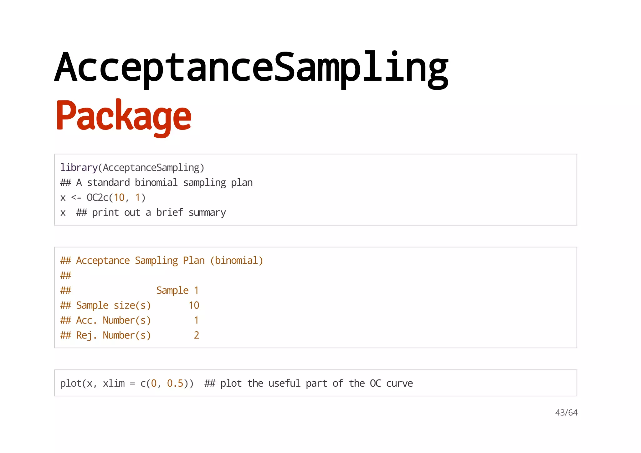 AcceptanceSampling
Package
library(AcceptanceSampling)
##Astandardbinomialsamplingplan
x<-OC2c(10,1)
x ##printoutabriefsummary
##AcceptanceSamplingPlan(binomial)
##
## Sample1
##Samplesize(s) 10
##Acc.Number(s) 1
##Rej.Number(s) 2
plot(x,xlim=c(0,0.5)) ##plottheusefulpartoftheOCcurve
43/64
 