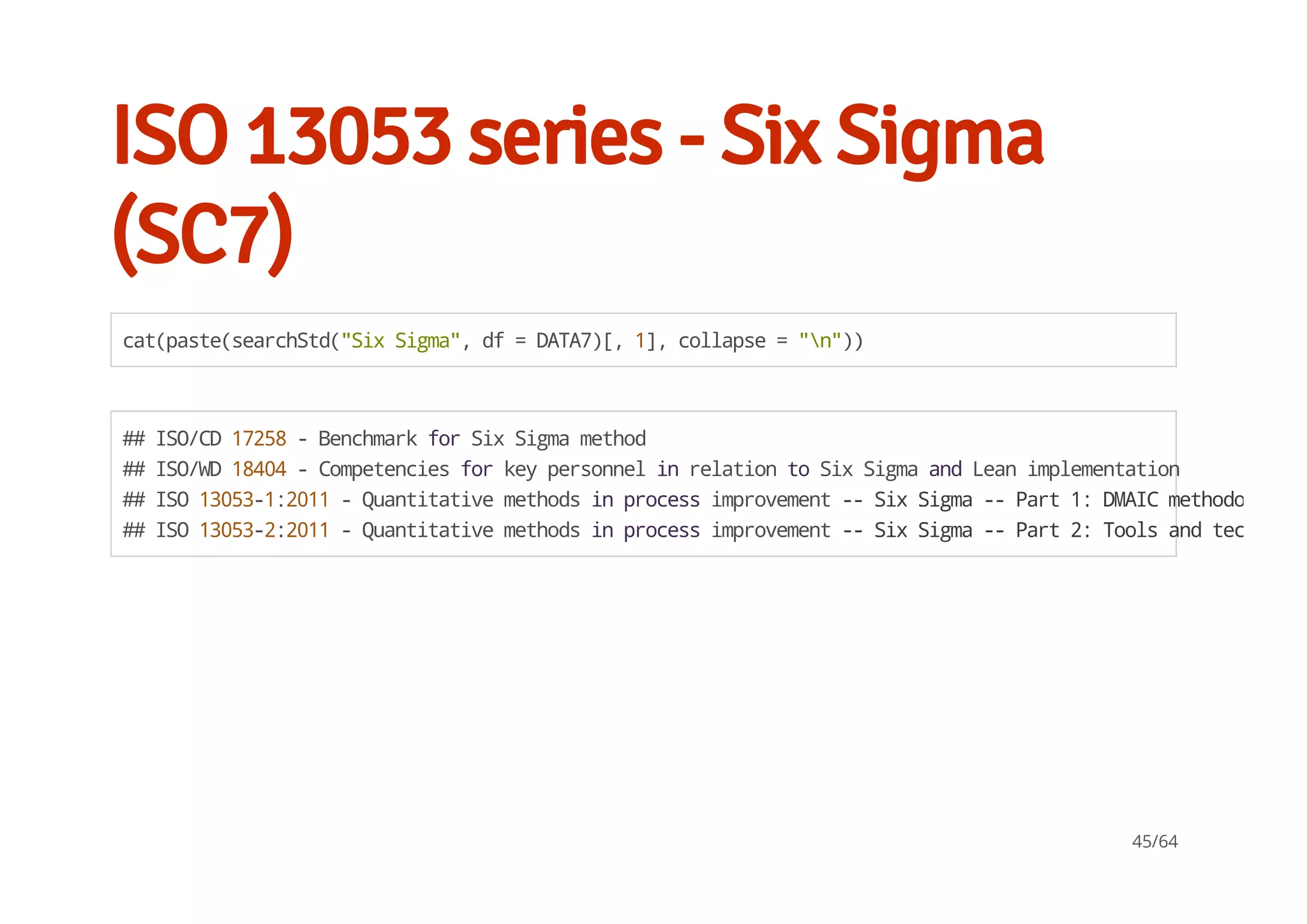 ISO 13053 series - Six Sigma
(SC7)
cat(paste(searchStd("SixSigma",df=DATA7)[,1],collapse="n"))
##ISO/CD17258-BenchmarkforSixSigmamethod
##ISO/WD18404-CompetenciesforkeypersonnelinrelationtoSixSigmaandLeanimplementation
##ISO13053-1:2011-Quantitativemethodsinprocessimprovement--SixSigma--Part1:DMAICmethodology
##ISO13053-2:2011-Quantitativemethodsinprocessimprovement--SixSigma--Part2:Toolsandtechnique
45/64
 