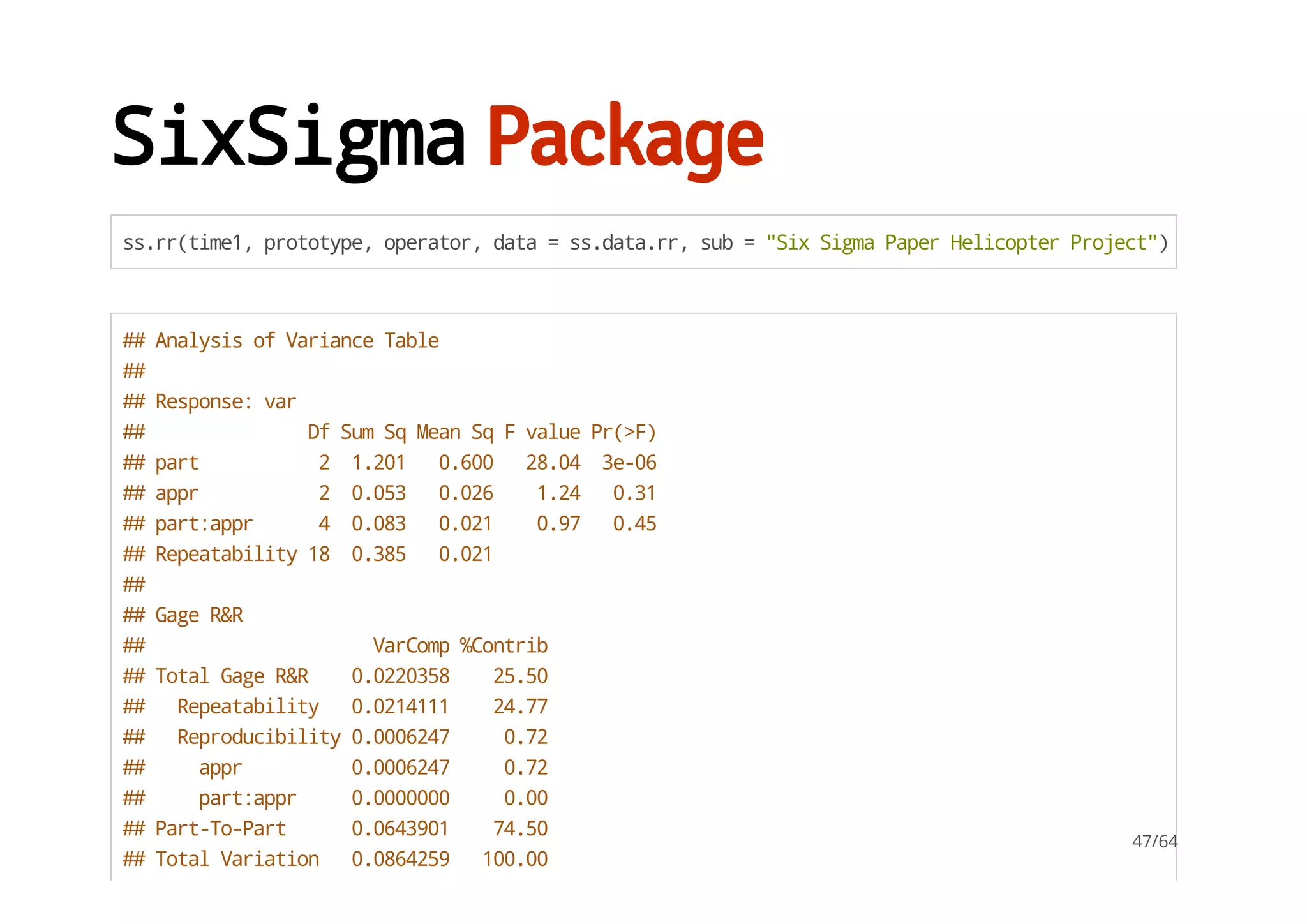 SixSigmaPackage
ss.rr(time1,prototype,operator,data=ss.data.rr,sub="SixSigmaPaperHelicopterProject")
##AnalysisofVarianceTable
##
##Response:var
## DfSumSqMeanSqFvaluePr(>F)
##part 2 1.201 0.600 28.04 3e-06
##appr 2 0.053 0.026 1.24 0.31
##part:appr 4 0.083 0.021 0.97 0.45
##Repeatability18 0.385 0.021
##
##GageR&R
## VarComp%Contrib
##TotalGageR&R 0.0220358 25.50
## Repeatability 0.0214111 24.77
## Reproducibility0.0006247 0.72
## appr 0.0006247 0.72
## part:appr 0.0000000 0.00
##Part-To-Part 0.0643901 74.50
##TotalVariation 0.0864259 100.00
47/64
 