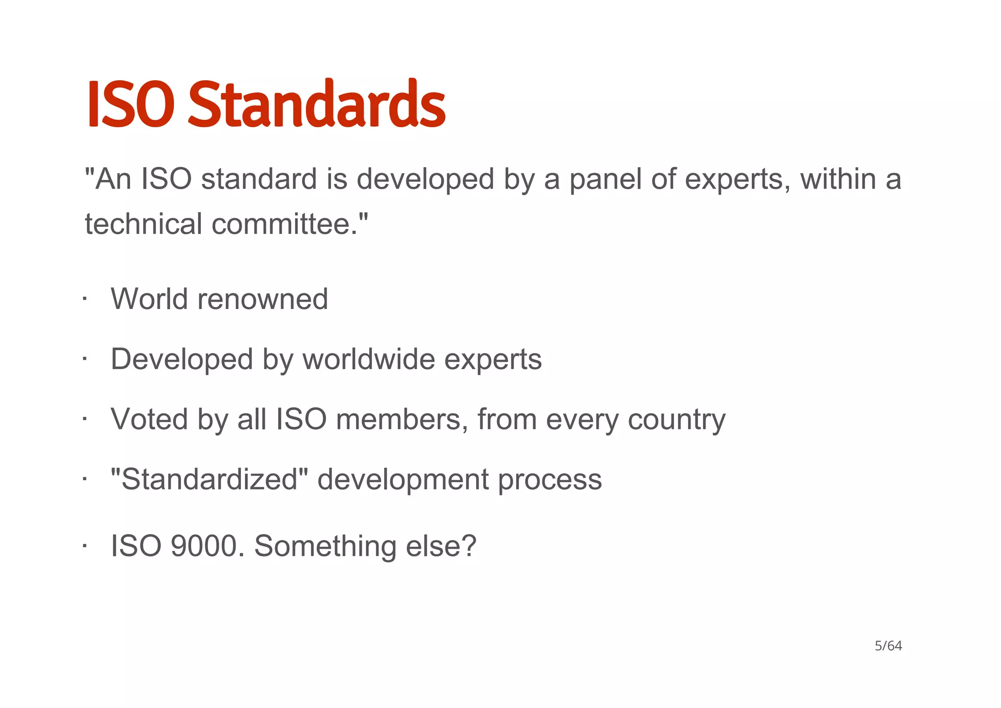 ISO Standards
"An ISO standard is developed by a panel of experts, within a
technical committee."
World renowned
Developed by worldwide experts
Voted by all ISO members, from every country
"Standardized" development process
∙
∙
∙
∙
ISO 9000. Something else?∙
5/64
 