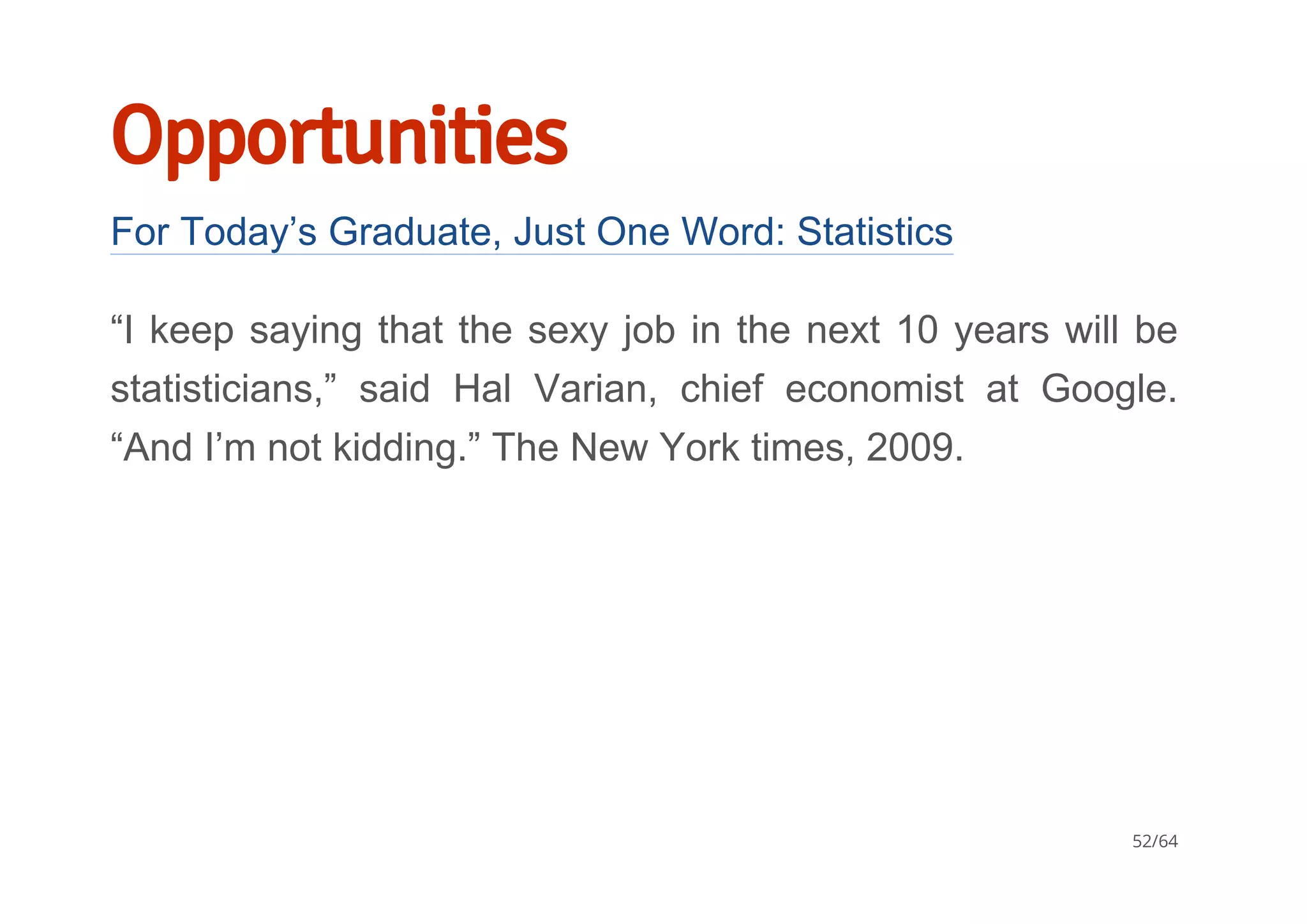 Opportunities
For Today’s Graduate, Just One Word: Statistics
“I keep saying that the sexy job in the next 10 years will be
statisticians,”  said  Hal  Varian,  chief  economist  at  Google.
“And I’m not kidding.” The New York times, 2009.
52/64
 