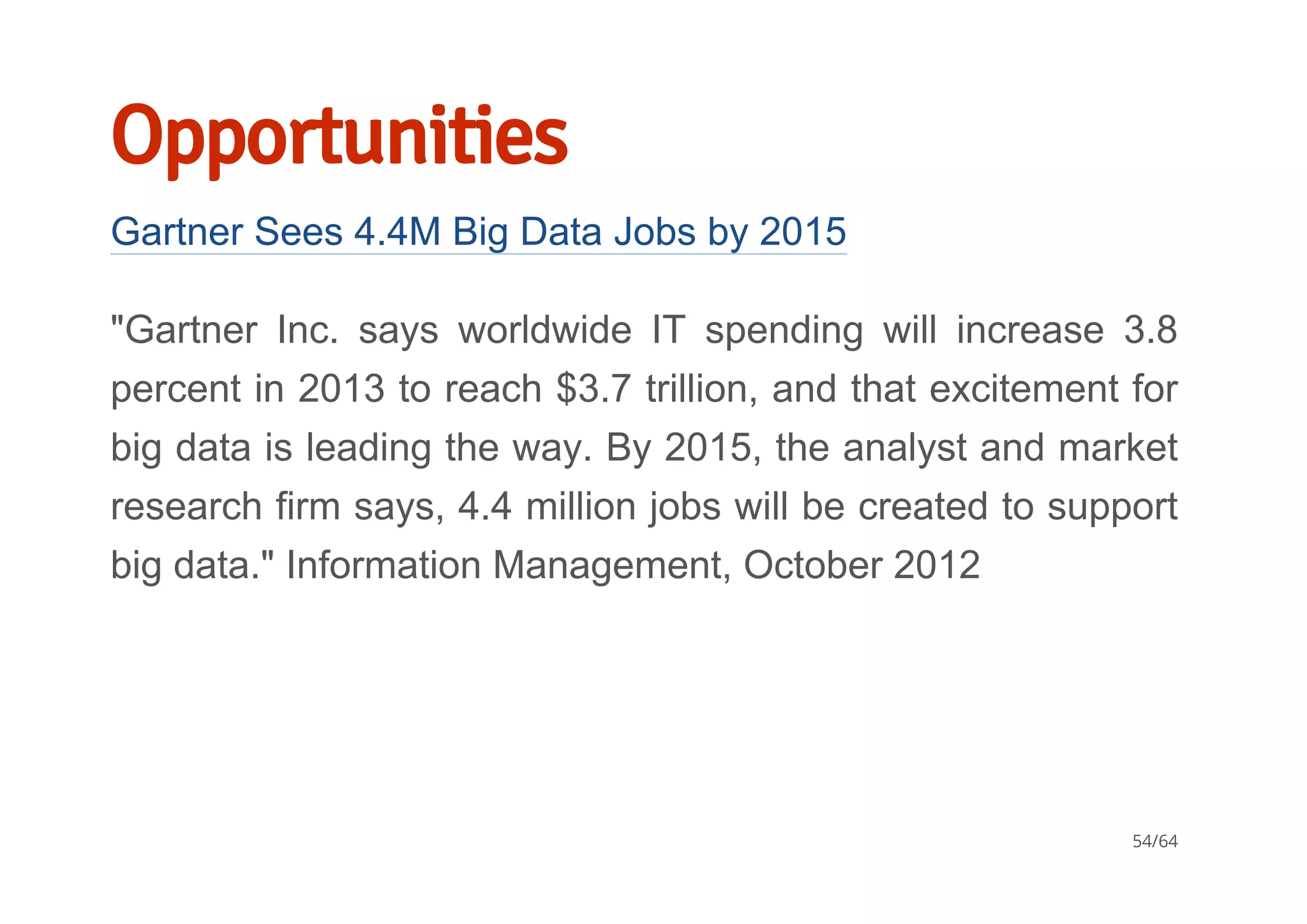 Opportunities
Gartner Sees 4.4M Big Data Jobs by 2015
"Gartner  Inc.  says  worldwide  IT  spending  will  increase  3.8
percent in 2013 to reach $3.7 trillion, and that excitement for
big data is leading the way. By 2015, the analyst and market
research firm says, 4.4 million jobs will be created to support
big data." Information Management, October 2012
54/64
 