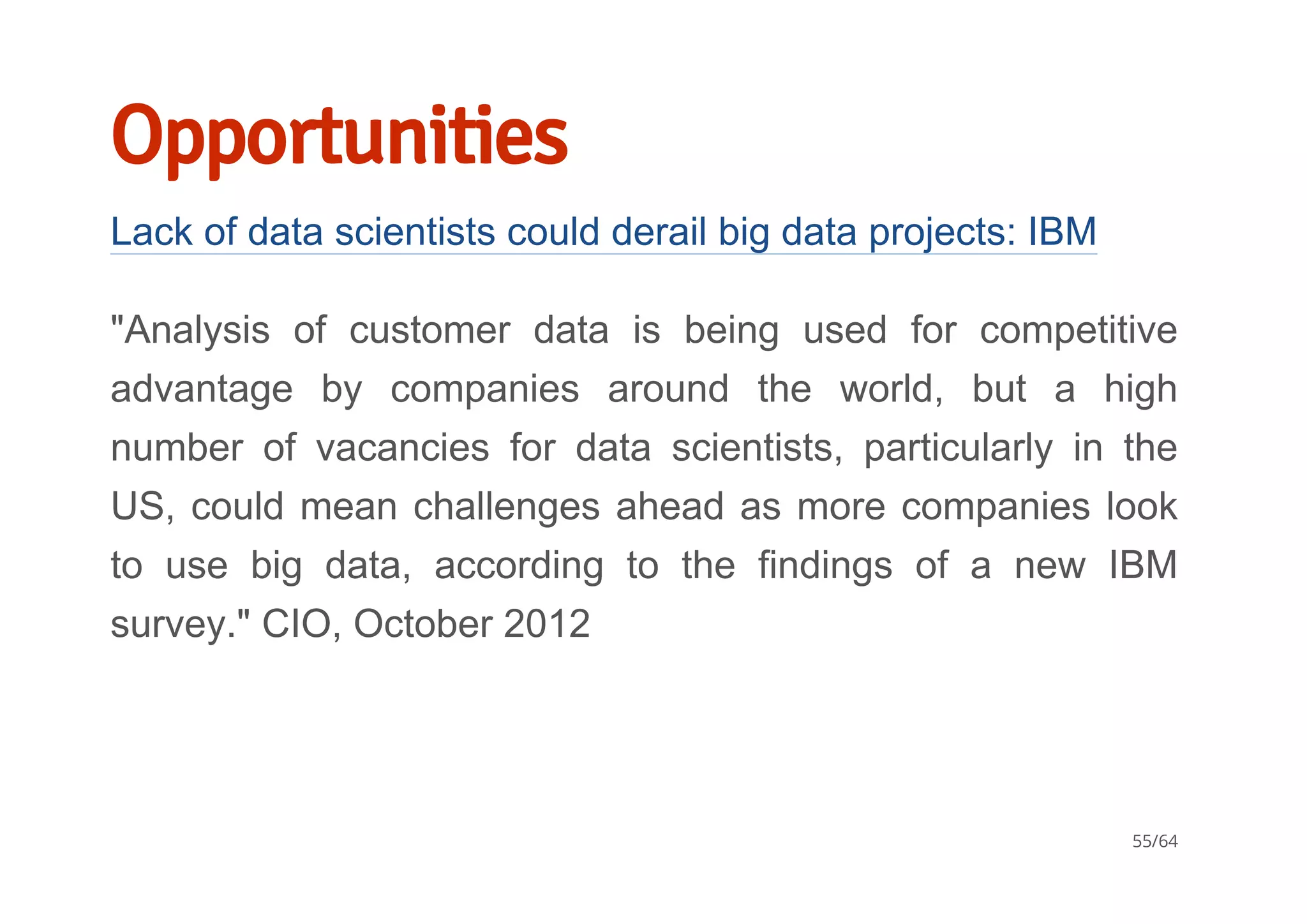 Opportunities
Lack of data scientists could derail big data projects: IBM
"Analysis  of  customer  data  is  being  used  for  competitive
advantage  by  companies  around  the  world,  but  a  high
number  of  vacancies  for  data  scientists,  particularly  in  the
US, could mean challenges ahead as more companies look
to  use  big  data,  according  to  the  findings  of  a  new  IBM
survey." CIO, October 2012
55/64
 