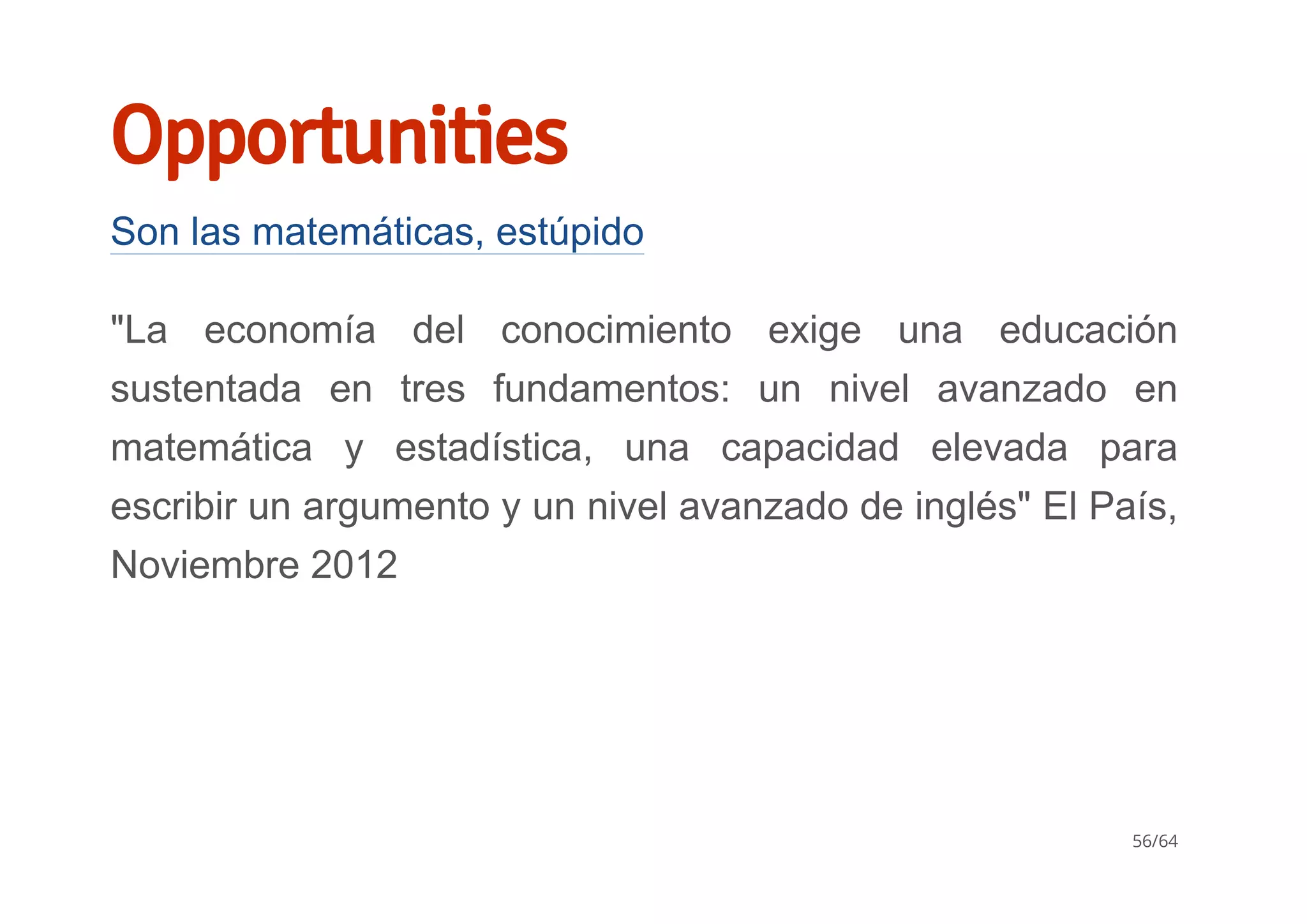Opportunities
Son las matemáticas, estúpido
"La  economía  del  conocimiento  exige  una  educación
sustentada  en  tres  fundamentos:  un  nivel  avanzado  en
matemática  y  estadística,  una  capacidad  elevada  para
escribir un argumento y un nivel avanzado de inglés" El País,
Noviembre 2012
56/64
 
