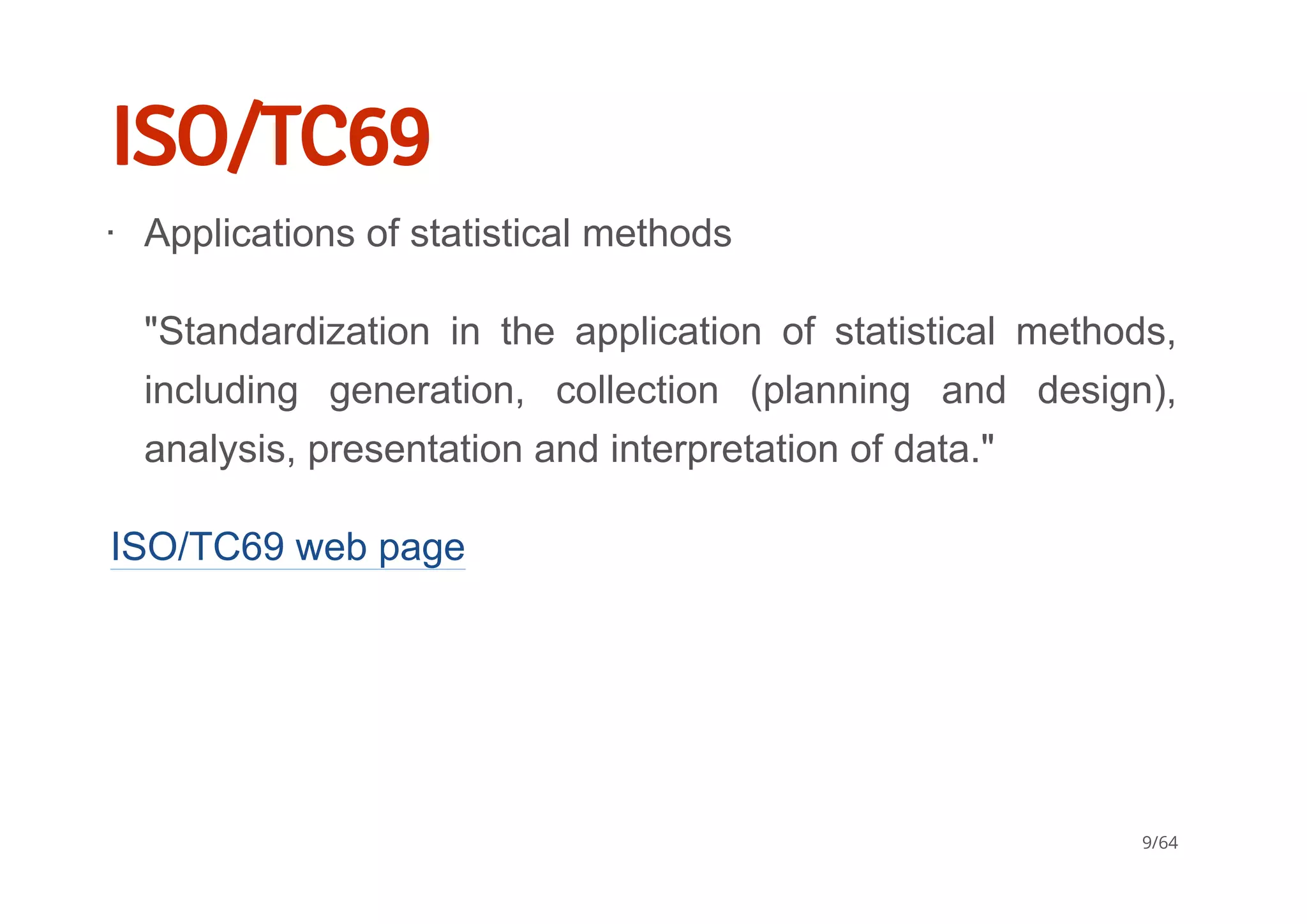 ISO/TC69
ISO/TC69 web page
Applications of statistical methods
"Standardization  in  the  application  of  statistical  methods,
including  generation,  collection  (planning  and  design),
analysis, presentation and interpretation of data."
∙
9/64
 