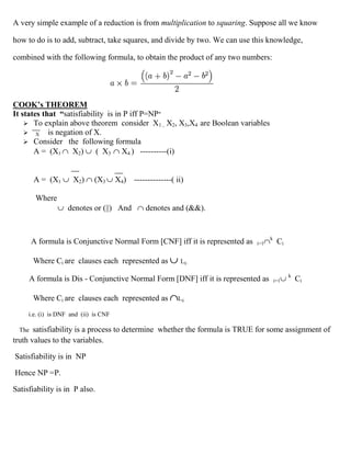 A very simple example of a reduction is from multiplication to squaring. Suppose all we know

how to do is to add, subtract, take squares, and divide by two. We can use this knowledge,

combined with the following formula, to obtain the product of any two numbers:




COOK’s THEOREM
It states that “satisfiability is in P iff P=NP”
     To explain above theorem consider X1 , X2, X3,X4 are Boolean variables
     X is negation of X.
     Consider the following formula
       A = (X1 X2)         ( X3 X4 ) ----------(i)


        A = (X1       X2)     (X3      X4) --------------( ii)

         Where
                    denotes or (||) And          denotes and (&&).


                                                                                    k
        A formula is Conjunctive Normal Form [CNF] iff it is represented as   i=1        Ci

        Where Ci are clauses each represented as             Lij .

                                                                                              k
     A formula is Dis - Conjunctive Normal Form [DNF] iff it is represented as          i=1       Ci

        Where Ci are clauses each represented as            Lij .

     i.e. (i) is DNF and (ii) is CNF

  The  satisfiability is a process to determine whether the formula is TRUE for some assignment of
truth values to the variables.

Satisfiability is in NP

Hence NP =P.

Satisfiability is in P also.
 