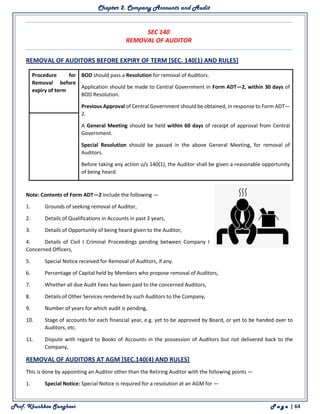 Chapter 2. Company Accounts and Audit
Prof. Khushboo Sanghavi P a g e | 64
SEC 140
REMOVAL OF AUDITOR
REMOVAL OF AUDITORS BEFORE EXPIRY OF TERM [SEC. 140(1) AND RULES]
Procedure for
Removal before
expiry of term
1. BOD should pass a Resolution for removal of Auditors.
2. Application should be made to Central Government in Form ADT—2, within 30 days of
BOD Resolution.
3. Previous Approval of Central Government should be obtained, in response to Form ADT—
2.
4. A General Meeting should be held within 60 days of receipt of approval from Central
Government.
5. Special Resolution should be passed in the above General Meeting, for removal of
Auditors.
6. Before taking any action u/s 140(1), the Auditor shall be given a reasonable opportunity
of being heard.
Note: Contents of Form ADT—2 include the following —
1. Grounds of seeking removal of Auditor,
2. Details of Qualifications in Accounts in past 3 years,
3. Details of Opportunity of being heard given to the Auditor,
4. Details of Civil I Criminal Proceedings pending between Company I
Concerned Officers,
5. Special Notice received for Removal of Auditors, if any.
6. Percentage of Capital held by Members who propose removal of Auditors,
7. Whether all due Audit Fees has been paid to the concerned Auditors,
8. Details of Other Services rendered by such Auditors to the Company,
9. Number of years for which audit is pending,
10. Stage of accounts for each financial year, e.g. yet to be approved by Board, or yet to be handed over to
Auditors, etc.
11. Dispute with regard to Books of Accounts in the possession of Auditors but not delivered back to the
Company,
REMOVAL OF AUDITORS AT AGM [SEC.140(4) AND RULES]
This is done by appointing an Auditor other than the Retiring Auditor with the following points —
1. Special Notice: Special Notice is required for a resolution at an AGM for —
 