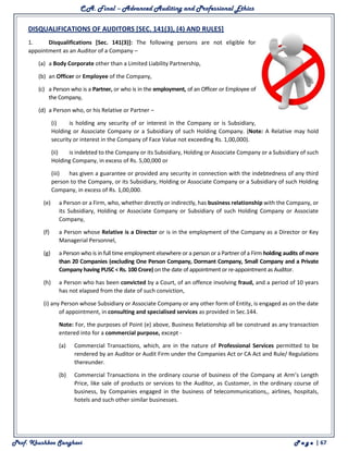 C.A. Final – Advanced Auditing and Professional Ethics
Prof. Khushboo Sanghavi P a g e | 67
DISQUALIFICATIONS OF AUDITORS [SEC. 141(3), (4) AND RULES]
1. Disqualifications [Sec. 141(3)]: The following persons are not eligible for
appointment as an Auditor of a Company –
(a) a Body Corporate other than a Limited Liability Partnership,
(b) an Officer or Employee of the Company,
(c) a Person who is a Partner, or who is in the employment, of an Officer or Employee of
the Company,
(d) a Person who, or his Relative or Partner –
(i) is holding any security of or interest in the Company or is Subsidiary,
Holding or Associate Company or a Subsidiary of such Holding Company. (Note: A Relative may hold
security or interest in the Company of Face Value not exceeding Rs. 1,00,000).
(ii) is indebted to the Company or its Subsidiary, Holding or Associate Company or a Subsidiary of such
Holding Company, in excess of Rs. 5,00,000 or
(iii) has given a guarantee or provided any security in connection with the indebtedness of any third
person to the Company, or its Subsidiary, Holding or Associate Company or a Subsidiary of such Holding
Company, in excess of Rs. 1,00,000.
(e) a Person or a Firm, who, whether directly or indirectly, has business relationship with the Company, or
its Subsidiary, Holding or Associate Company or Subsidiary of such Holding Company or Associate
Company,
(f) a Person whose Relative is a Director or is in the employment of the Company as a Director or Key
Managerial Personnel,
(g) a Person who is in full time employment elsewhere or a person or a Partner of a Firm holding audits of more
than 20 Companies (excluding One Person Company, Dormant Company, Small Company and a Private
Company having PUSC < Rs. 100 Crore) on the date of appointment or re-appointment as Auditor.
(h) a Person who has been convicted by a Court, of an offence involving fraud, and a period of 10 years
has not elapsed from the date of such conviction,
(i) any Person whose Subsidiary or Associate Company or any other form of Entity, is engaged as on the date
of appointment, in consulting and specialised services as provided in Sec.144.
Note: For, the purposes of Point (e) above, Business Relationship all be construed as any transaction
entered into for a commercial purpose, except -
(a) Commercial Transactions, which, are in the nature of Professional Services permitted to be
rendered by an Auditor or Audit Firm under the Companies Act or CA Act and Rule/ Regulations
thereunder.
(b) Commercial Transactions in the ordinary course of business of the Company at Arm’s Length
Price, like sale of products or services to the Auditor, as Customer, in the ordinary course of
business, by Companies engaged in the business of telecommunications,, airlines, hospitals,
hotels and such other similar businesses.
 