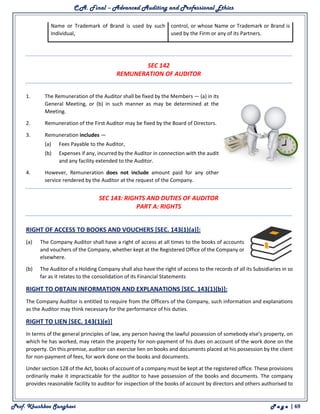 C.A. Final – Advanced Auditing and Professional Ethics
Prof. Khushboo Sanghavi P a g e | 69
Name or Trademark of Brand is used by such
Individual,
control, or whose Name or Trademark or Brand is
used by the Firm or any of its Partners.
SEC 142
REMUNERATION OF AUDITOR
1. The Remuneration of the Auditor shall be fixed by the Members — (a) in its
General Meeting, or (b) in such manner as may be determined at the
Meeting.
2. Remuneration of the First Auditor may be fixed by the Board of Directors.
3. Remuneration includes —
(a) Fees Payable to the Auditor,
(b) Expenses if any, incurred by the Auditor in connection with the audit
and any facility extended to the Auditor.
4. However, Remuneration does not include amount paid for any other
service rendered by the Auditor at the request of the Company.
SEC 143: RIGHTS AND DUTIES OF AUDITOR
PART A: RIGHTS
RIGHT OF ACCESS TO BOOKS AND VOUCHERS [SEC. 143(1)(a)]:
(a) The Company Auditor shall have a right of access at all times to the books of accounts
and vouchers of the Company, whether kept at the Registered Office of the Company or
elsewhere.
(b) The Auditor of a Holding Company shall also have the right of access to the records of all its Subsidiaries in so
far as it relates to the consolidation of its Financial Statements
RIGHT TO OBTAIN INFORMATION AND EXPLANATIONS [SEC. 143(1)(b)]:
The Company Auditor is entitled to require from the Officers of the Company, such information and explanations
as the Auditor may think necessary for the performance of his duties.
RIGHT TO LIEN [SEC. 143(1)(e)]
In terms of the general principles of law, any person having the lawful possession of somebody else’s property, on
which he has worked, may retain the property for non-payment of his dues on account of the work done on the
property. On this premise, auditor can exercise lien on books and documents placed at his possession by the client
for non-payment of fees, for work done on the books and documents.
Under section 128 of the Act, books of account of a company must be kept at the registered office. These provisions
ordinarily make it impracticable for the auditor to have possession of the books and documents. The company
provides reasonable facility to auditor for inspection of the books of account by directors and others authorised to
 
