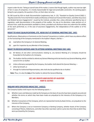 Chapter 2. Company Accounts and Audit
Prof. Khushboo Sanghavi P a g e | 70
inspect under the Act. Taking an overall view of the matter, it seems that though legally, auditor may exercise right
of lien in cases of companies, it is mostly impracticable for legal and practicable constraints. His working papers
being his own property, the question of lien, on them does not arise.
SA 230 issued by ICAI on Audit Documentation (explanatory text, A- 25), “Standard on Quality Control (SQC) 1,
“Quality Control for Firms that Perform Audits and Reviews of Historical Financial Information, and Other Assurance
and Related Services Engagements”, issued by the Institute, provides that, unless otherwise specified by law or
regulation, audit documentation is the property of the auditor. He may at his discretion, make portions of, or
extracts from, audit documentation available to clients, provided such disclosure does not undermine the validity
of the work performed, or, in the case of assurance engagements, the independence of the auditor or of his
personnel.”
RIGHT TO HAVE QUALIFICATIONS, ETC. READ OUT AT GENERAL MEETING [SEC. 145]:
Qualifications, Observations or Comments on the Financial Transactions or matters, which have any adverse effect
on the functioning of the Company mentioned in the Auditor’s Report, shall be —
(a) read before the Company in its General Meeting.
(b) open for inspection by any Member of the Company.
RIGHT TO RECEIVE NOTICES AND TO ATTEND GENERAL MEETINGS [SEC 146]:
(a) All Notices of and other communications relating to, any General Meeting of a Company should be
forwarded to the Auditors of a Company.
(b) The Auditor shall be entitled to attend any General Meeting and to be heard at any General Meeting, which
concerns him as Auditor.
(c) Unless otherwise exempted by the Company, the Auditor shall attend the General Meeting —
• either by himself, or
• through his Authorised Representative, who shall also be qualified to be an Auditor.
Note: Thus, it is also the duty of the Auditor to attend the General Meeting.
SEC 143: RIGHTS AND DUTIES OF AUDITOR
PART B: DUTIES
INQUIRY INTO SPECIFIED AREAS [SEC. 143(1)]:
The Company Auditor shall inquire into the following aspects —
(a) Whether Loans and Advances made by the Company on the basis of security have been properly secured and
whether the terms on which they have been made are prejudicial to the interests of the Company or its
Members,
(b) Whether transactions of the Company, which are represented merely by Book Entries, are prejudicial to the
interests of the Company,
(c) Where the Company is not an Investment Company or Banking Company, whether Assets of the Company
consisting of Shares, Debentures, and other Securities nave been sold at a price less than that at which they
were purchased by the Company.
 