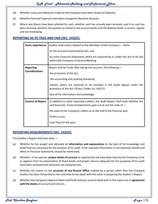C.A. Final – Advanced Auditing and Professional Ethics
Prof. Khushboo Sanghavi P a g e | 71
(d) Whether Loans and Advances made by the Company have been shown as Deposits,
(e) Whether Personal Expenses have been charged to Revenue Account,
(f) Where any Shares have been allotted for cash, whether cash has actually been received, and if no cash has
been received, whether the position as stated in the account books and the Balance Sheet is correct, regular
and not misleading.
REPORTING AS TO TRUE AND FAIR [SEC. 143(2)]:
Items reported on
The Auditor shall make a Report to the Members of the Company — Items
(a) on the accounts examined by him, and
(b) on every Financial Statements which are required by or under this Act to be laid
before the Company in General Meeting.
Reporting
Considerations
The Report shall be made after taking into account, the following —
(a) the provisions of the Act,
(b) the accounting and auditing Standards,
(c) matters which are required to be included in the Audit Report under the
provisions of the Act / Rules / Order u/s 143(11)
(d) best of his information and knowledge.
Essence of Report In addition to other reporting matters, the Audit Report shall state whether the
said Accounts, Financial Statements, give a true and fair view of —
(a) the state of the Company’s affairs as at the end of the financial year,
(b) Profit or Loss,
(c) Cash Flow for the year.
REPORTING REQUIREMENTS [SEC. 143(3)]:
The Auditor’s Report shall also state —
(a) Whether he has sought and obtained all information and explanations to the best of his knowledge and
belief that are necessary for the purpose of his audit. If the required information is not obtained, details and
effect in Financial Statements should be mentioned.
(b) Whether, in his opinion, proper books of account as required by law have been kept by the Company so far
as appears from his examination of those books and proper returns adequate for the purposes of his audit
have been received from Branches not visited by him,
(c) Whether the report on the accounts of any Branch Office audited by a person other than the Company
Auditor has been forwarded to him and how he has dealt with the same in preparing the Auditor’s Report,
(d) Whether the Company’s Balance Sheet and Profit and Loss account dealt with in the report are in agreement
with the books of account and returns,
 