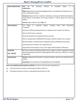 Chapter 2. Company Accounts and Audit
Prof. Khushboo Sanghavi P a g e | 74
Report Requirements
(a) Sent to: The Secretary, Ministry of Corporate Affairs, in a
sealed cover.
(b) Mode: Registered Post with Acknowledgement Due, or by Speed post, followed by an e—
mail in confirmation thereof.
(c) Stationery: Report shall be in Auditors’ Letterhead, containing his Membership Number,
Postal Address, Email Address and Contact Number. It shall be signed and sealed by
Auditor.
(d) Format: Report shall be in Form ADT—4.
ADT-4 Contents (a) Full details of suspected offence involving fraud (with documents
in support),
(b) Particulars of Officers/Employees who are suspected to be involved in the offence,
(c) Basis on which fraud is suspected,
(d) Period during which the suspected fraud has occurred,
(e) Date of sending report to BOD/Audit Committee, and Date of reply, if any, received,
(f) Whether Auditor is satisfied with the reply/observations of BOD/Audit Committee,
(g) Estimated amount involved in the suspected fraud,
(h) Steps taken by the Company, if any, in this regard, with full details of references.
Good faith
[Sec. 143(13)]
No duty to which the Company Auditor may be subject to shall be regarded as having
been contravened by reason of his reporting the matter referred u/s 143(12), if it is done
in good faith.
Contravention (a) Persons: Auditor/cost Accountant I Company Secretary, who do not comply with Sec.
143(12)
(b) Punishment: Fine of Minimum ₹ 1,00,000 Maximum ₹ 25,00,000.
Note: Cost Audit/Secretarial Audit [Sec.143(14)]: Sec.143 (in entirety) shall be applicable for—
(a) A Cost Accountant in Practice, conducting Cost Audit u/s 148, and
(b) A Company Secretary in Practice, conducting Secretarial Audit u/s 204.
 