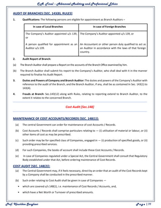 C.A. Final – Advanced Auditing and Professional Ethics
Prof. Khushboo Sanghavi P a g e | 77
AUDIT OF BRANCHES [SEC. 143(8), RULES]
1. Qualifications: The following persons are eligible for appointment as Branch Auditors –
In case of Local Branches In case of Foreign Branches
(a) The Company’s Auditor appointed u/s 139,
or
(a) The Company’s Auditor appointed u/s 139, or
(b) A person qualified for appointment as an
Auditor u/s 139.
(b) An Accountant or other person duly qualified to act as
an Auditor in accordance with the laws of that foreign
country.
2. Audit Report of Branch:
(a) The Branch Auditor shall prepare a Report on the accounts of the Branch Office examined by him.
(b) The Branch Auditor shall submit his report to the Company’s Auditor, who shall deal with it in the manner
required to finalise his Audit Report.
3. Duties and Powers of Company and Branch Auditor: The duties and powers of the Company’s Auditor with
reference to the audit of the Branch, and the Branch Auditor, if any, shall be as contained In Sec. 143(1) to
143(4).
4. Frauds at Branch: Sec.143(12) along with Rules, relating to reporting extend to Branch Auditor, to the
extent it relates to the concerned Branch.
Cost Audit [Sec.148]
MAINTENANCE OF COST ACCOUNTS/RECORDS [SEC. 148(1)]:
(a) The central Government can order for maintenance of cost Accounts / Records.
(b) Cost Accounts / Records shall comprise particulars relating to — (i) utilisation of material or labour, or (ii)
other items of cost as may be prescribed.
(c) Such order may be for specified class of Companies, engaged in — (i) production of specified goods, or (ii)
providing prescribed services.
(d) For such Companies, the books of account shall include these Cost Accounts / Records.
(e) In case of Companies regulated under a Special Act, the Central Government shall consult that Regulatory
Body established under that Act, before ordering maintenance of Cost Records.
COST AUDIT [SEC. 148(2)]:
(a) The Central Government may, if it feels necessary, direct by an order that an audit of the Cost Records kept
by a Company shall be conducted in the prescribed manner.
(b) Such order relating to Cost Audit shall be given in case of Companies —
• which are covered u/s 148(1), i.e. maintenance of Cost Records / Accounts, and,
• which have a Net Worth or Turnover of prescribed amounts.
 