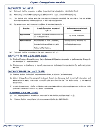Chapter 2. Company Accounts and Audit
Prof. Khushboo Sanghavi P a g e | 78
COST AUDITOR [SEC. 148(3)]:
(a) Cost Audit shall be conducted by a Cost Accountant in practice (either Individual or Firm)
(b) A Statutory Auditor of the Company u/s 139 cannot be a Cost Auditor of the Company.
(c) Cost Auditor shall comply with the Cost Auditing Standards issued by the Institute of Cost and Works
Accountants of India, with the approval of the Central Government.
(d) The appointment and remuneration of Cost Accountant is as under —
Situation If Audit Committee is required
u/s 177
No Requirement as to Audit
Committee
Appointment By Board, on the recommendations of
the Audit Committee.
By Board, on its own.
Remuneration • Recommended by Audit Committee,
• Approved by Board of Directors, and
• Ratified by Shareholders.
• Fixed by Board of Directors, and
• Ratified by Shareholders.
(e) Cost Audit shall be in addition to the audit conducted u/s 143.
RIGHTS, ETC. OF COST AUDITOR [SEC. 148(5)]:
(a) The Qualifications, Disqualifications, Rights, Duties and Obligations applicable to Auditors under Chapter X,
are applicable to Cost Auditor also.
(b) The Company is duty bound to give all assistance and facilities to the Cost Auditor for auditing the Cost
Records.
COST AUDIT REPORT [SEC. 148(5), (6), (7)]:
(a) The Cost Auditor shall submit his report to the Board of Directors of the Company.
(b) Within 30 days from the receipt of Cost Audit Report, the Company shall furnish full information and
explanation on every reservation or qualification contained in the Cost Audit Report, to the Central
Government.
(c) If Central Government calls for further information and explanations, the Company should furnish the same
within the timeframe specified by Central Government.
NON-COMPLIANCE [SEC. 148(8)]:
(a) The Company / Officer in Default is punishable in the manner provided in Sec. 147(1).
(b) The Cost Auditor is punishable in the manner provided in Sec. 147(2) to (4).
 
