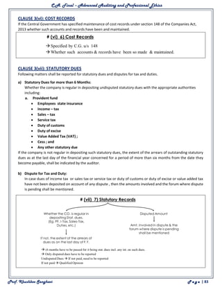 C.A. Final – Advanced Auditing and Professional Ethics
Prof. Khushboo Sanghavi P a g e | 83
CLAUSE 3(vi): COST RECORDS
If the Central Government has specified maintenance of cost records under section 148 of the Companies Act,
2013 whether such accounts and records have been and maintained.
CLAUSE 3(vii): STATUTORY DUES
Following matters shall be reported for statutory dues and disputes for tax and duties.
a) Statutory Dues for more than 6 Months:
Whether the company is regular in depositing undisputed statutory dues with the appropriate authorities
including:
a. Provident fund
 Employees state insurance
 Income – tax
 Sales – tax
 Service tax
 Duty of customs
 Duty of excise
 Value Added Tax (VAT) ;
 Cess ; and
 Any other statutory due
If the company is not regular in depositing such statutory dues, the extent of the arrears of outstanding statutory
dues as at the last day of the financial year concerned for a period of more than six months from the date they
become payable, shall be indicated by the auditor.
b) Dispute for Tax and Duty:
In case dues of income tax or sales tax or service tax or duty of customs or duty of excise or value added tax
have not been deposited on account of any dispute , then the amounts involved and the forum where dispute
is pending shall be mentioned.
 