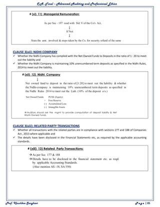 C.A. Final – Advanced Auditing and Professional Ethics
Prof. Khushboo Sanghavi P a g e | 85
CLAUSE 3(xii): NIDHI COMPANY
 Whether the Nidhi Company has complied with the Net Owned Funds to Deposits in the ratio of 1 : 20 to meet
out the liability and
 Whether the Nidhi Company is maintaining 10% unencumbered term deposits as specified in the Nidhi Rules,
2014 to meet out the liability.
CLAUSE 3(xiii): RELATED PARTY TRANSACTIONS
 Whether all transactions with the related parties are in compliance with sections 177 and 188 of Companies
Act , 2013 where applicable and
 The details have been disclosed in the Financial Statements etc, as required by the applicable accounting
standards.
 