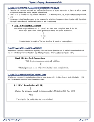 Chapter 2. Company Accounts and Audit
Prof. Khushboo Sanghavi P a g e | 86
CLAUSE 3(xiv): PRIVATE PLACEMENT OR PREFERENTIAL ISSUES
 Whether the company has made any preferential allotment or private placement of shares or fully or partly
convertible debentures during the year under review
 and if so as to whether the requirement of section 42 of the Companies Act ,2013 have been complied with
and
 the amount raised have been used for the purposes for which the funds were raised. If not provide the details
in respect of the amount involved and nature of non – compliance.
CLAUSE 3(xv): NON – CASH TRANSACTION
Whether the company has enter into any non – cash transactions with directors or persons connected with him
and if so whether provisions of section 192 of Companies Act , 2013 have been completed with ;
CLAUSE 3(xvi): REGISTER UNDER RBI ACT 1934
Whether the company is required to be registered under section 45 – IA of the Reserve Bank of India Act , 1934
and if so, whether the registration has been obtained.
 