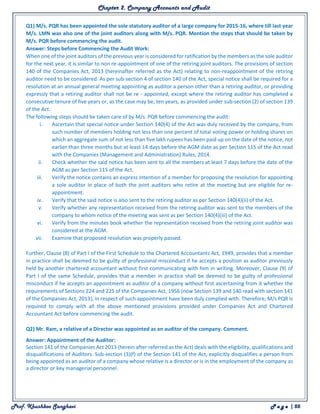 Chapter 2. Company Accounts and Audit
Prof. Khushboo Sanghavi P a g e | 88
Q1) M/s. PQR has been appointed the sole statutory auditor of a large company for 2015-16, where till last year
M/s. LMN was also one of the joint auditors along with M/s. PQR. Mention the steps that should be taken by
M/s. PQR before commencing the audit.
Answer: Steps before Commencing the Audit Work:
When one of the joint auditors of the previous year is considered for ratification by the members as the sole auditor
for the next year, it is similar to non re-appointment of one of the retiring joint auditors. The provisions of section
140 of the Companies Act, 2013 (hereinafter referred as the Act) relating to non-reappointment of the retiring
auditor need to be considered. As per sub-section 4 of section 140 of the Act, special notice shall be required for a
resolution at an annual general meeting appointing as auditor a person other than a retiring auditor, or providing
expressly that a retiring auditor shall not be re - appointed, except where the retiring auditor has completed a
consecutive tenure of five years or, as the case may be, ten years, as provided under sub-section (2) of section 139
of the Act.
The following steps should be taken care of by M/s. PQR before commencing the audit:
i. Ascertain that special notice under Section 140(4) of the Act was duly received by the company, from
such number of members holding not less than one percent of total voting power or holding shares on
which an aggregate sum of not less than five lakh rupees has been paid up on the date of the notice, not
earlier than three months but at least 14 days before the AGM date as per Section 115 of the Act read
with the Companies (Management and Administration) Rules, 2014.
ii. Check whether the said notice has been sent to all the members at least 7 days before the date of the
AGM as per Section 115 of the Act.
iii. Verify the notice contains an express intention of a member for proposing the resolution for appointing
a sole auditor in place of both the joint auditors who retire at the meeting but are eligible for re-
appointment.
iv. Verify that the said notice is also sent to the retiring auditor as per Section 140(4)(ii) of the Act.
v. Verify whether any representation received from the retiring auditor was sent to the members of the
company to whom notice of the meeting was sent as per Section 140(4)(iii) of the Act.
vi. Verify from the minutes book whether the representation received from the retiring joint auditor was
considered at the AGM.
vii. Examine that proposed resolution was properly passed.
Further, Clause (8) of Part I of the First Schedule to the Chartered Accountants Act, 1949, provides that a member
in practice shall be deemed to be guilty of professional misconduct if he accepts a position as auditor previously
held by another chartered accountant without first communicating with him in writing. Moreover, Clause (9) of
Part I of the same Schedule, provides that a member in practice shall be deemed to be guilty of professional
misconduct if he accepts an appointment as auditor of a company without first ascertaining from it whether the
requirements of Sections 224 and 225 of the Companies Act, 1956 (now Section 139 and 140 read with section 141
of the Companies Act, 2013), in respect of such appointment have been duly complied with. Therefore, M/s PQR is
required to comply with all the above mentioned provisions provided under Companies Act and Chartered
Accountant Act before commencing the audit.
Q2) Mr. Ram, a relative of a Director was appointed as an auditor of the company. Comment.
Answer: Appointment of the Auditor:
Section 141 of the Companies Act 2013 (herein after referred as the Act) deals with the eligibility, qualifications and
disqualifications of Auditors. Sub-section (3)(f) of the Section 141 of the Act, explicitly disqualifies a person from
being appointed as an auditor of a company whose relative is a director or is in the employment of the company as
a director or key managerial personnel.
 