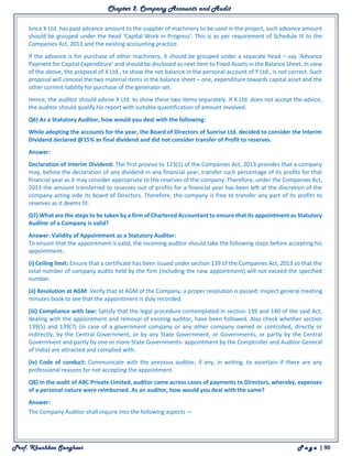 Chapter 2. Company Accounts and Audit
Prof. Khushboo Sanghavi P a g e | 90
Since X Ltd. has paid advance amount to the supplier of machinery to be used in the project, such advance amount
should be grouped under the head ‘Capital Work in Progress’. This is as per requirement of Schedule III to the
Companies Act, 2013 and the existing accounting practice.
If the advance is for purchase of other machinery, it should be grouped under a separate head – say ‘Advance
Payment for Capital Expenditure’ and should be disclosed as next item to Fixed Assets in the Balance Sheet. In view
of the above, the proposal of X Ltd., to show the net balance in the personal account of Y Ltd., is not correct. Such
proposal will conceal the two material items in the balance sheet – one, expenditure towards capital asset and the
other current liability for purchase of the generator set.
Hence, the auditor should advise X Ltd. to show these two items separately. If X Ltd. does not accept the advice,
the auditor should qualify his report with suitable quantification of amount involved.
Q6) As a Statutory Auditor, how would you deal with the following:
While adopting the accounts for the year, the Board of Directors of Sunrise Ltd. decided to consider the Interim
Dividend declared @15% as final dividend and did not consider transfer of Profit to reserves.
Answer:
Declaration of Interim Dividend: The first proviso to 123(1) of the Companies Act, 2013 provides that a company
may, before the declaration of any dividend in any financial year, transfer such percentage of its profits for that
financial year as it may consider appropriate to the reserves of the company. Therefore, under the Companies Act,
2013 the amount transferred to reserves out of profits for a financial year has been left at the discretion of the
company acting vide its board of Directors. Therefore, the company is free to transfer any part of its profits to
reserves as it deems fit.
Q7) What are the steps to be taken by a firm of Chartered Accountant to ensure that its appointment as Statutory
Auditor of a Company is valid?
Answer: Validity of Appointment as a Statutory Auditor:
To ensure that the appointment is valid, the incoming auditor should take the following steps before accepting his
appointment:
(i) Ceiling limit: Ensure that a certificate has been issued under section 139 of the Companies Act, 2013 so that the
total number of company audits held by the firm (including the new appointment) will not exceed the specified
number.
(ii) Resolution at AGM: Verify that at AGM of the Company, a proper resolution is passed. Inspect general meeting
minutes book to see that the appointment is duly recorded.
(iii) Compliance with law: Satisfy that the legal procedure contemplated in section 139 and 140 of the said Act,
dealing with the appointment and removal of existing auditor, have been followed. Also check whether section
139(5) and 139(7) (in case of a government company or any other company owned or controlled, directly or
indirectly, by the Central Government, or by any State Government, or Governments, or partly by the Central
Government and partly by one or more State Governments- appointment by the Comptroller and Auditor General
of India) are attracted and complied with.
(iv) Code of conduct: Communicate with the previous auditor, if any, in writing, to ascertain if there are any
professional reasons for not accepting the appointment.
Q8) In the audit of ABC Private Limited, auditor came across cases of payments to Directors, whereby, expenses
of a personal nature were reimbursed. As an auditor, how would you deal with the same?
Answer:
The Company Auditor shall inquire into the following aspects —
 
