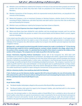 C.A. Final – Advanced Auditing and Professional Ethics
Prof. Khushboo Sanghavi P a g e | 91
(a) Whether Loans and Advances made by the Company on the basis of security have been properly secured and
whether the terms on which they have been made are prejudicial to the interests of the Company or its
Members,
(b) Whether transactions of the Company, which are represented merely by Book Entries, are prejudicial to the
interests of the Company,
(c) Where the Company is not an Investment Company or Banking Company, whether Assets of the Company
consisting of Shares, Debentures, and other Securities nave been sold at a price less than that at which they
were purchased by the Company.
(d) Whether Loans and Advances made by the Company have been shown as Deposits,
(e) Whether Personal Expenses have been charged to Revenue Account,
(f) Where any Shares have been allotted for cash, whether cash has actually been received, and if no cash has
been received, whether the position as stated in the account books and the Balance Sheet is correct, regular
and not misleading.
In the instant case the auditor has to ensure that the above is complied with, without which, if such expenses are
paid, he has to disclose the fact in his report, as also in the accounts. In this regard attention is invited to section
143(1)(e) of the Companies Act, 2013 wherein auditor has to inquire into whether personal expenses have been
charged to revenue.
Q9) Apex Ltd., a well reputed manufacturing public limited company has made a contribution of ` 2.5 lacs during
the financial year ended 31.3.16 to a political party for running a school, situated in the village, where most of
the workers of the company reside. It is admitted that the benefit of the school is mostly for the children of the
workers of the company. The company has not made any profits in the last four years.
Answer: Restrictions Regarding Political Contribution: Section 182 of the Companies Act, 2013 deals with
prohibitions and restrictions regarding political contributions. According to this section, a government company or
any other company which has been in existence for less than three financial years cannot contribute any amount
directly or indirectly to any political party. In other cases, contribution in any financial year should not exceed 7½
% of average net profits during the three immediately preceding financial years. The company in question has not
made any profit in last four years and contributed ` 2.5 lacs during the year to a political party for running a school.
This is violation of the provisions of Section 182 of the said Act although the children of its workers are benefited.
The auditor would have to qualify his report stating the contravention of the provisions of the Companies Act.
Q10) As a Statutory Auditor, how would you deal with the following
P Ltd. of whom you are the Statutory Auditor appoints M/s XYZ as Branch Auditors for one of its branches. M/s
XYZ conducted the audit of the branch without visiting the branch and instead getting the books at the H.O. M/s
XYZ has submitted their Branch Audit Report to you.
Answer:
As per Section 143(8),
(a) The Branch Auditor shall prepare a Report on the accounts of the Branch Office examined by him.
(b) The Branch Auditor shall submit his report to the Company’s Auditor, who shall deal with it in the manner
required to finalise his Audit Report.
In any case, the principal auditor i.e. the statutory auditor of Head Office P Ltd. is entitled to rely on the work of
branch auditor unless there are special circumstances to make it essential for him to visit the branch and examine
the books of account and voucher records. As per basic principles governing an audit, the principal auditor is
entitled to rely upon the work performed by others provided he exercises adequate skill and care and is not aware
 