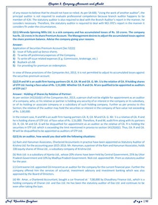 Chapter 2. Company Accounts and Audit
Prof. Khushboo Sanghavi P a g e | 92
of any reason to believe that he should not have so relied. As per SA 600, “Using the work of another auditor”, the
principal auditor is not required to evaluate professional competence because branch auditor happens to be
member of ICAI. The statutory auditor is also required to deal with the Branch Auditor’s report in the manner, he
considers necessary. Therefore, the statutory auditor is required to deal with M/s XYZ’s report in the manner it
considers fit under the circumstances.
Q11) Miranda Spinning Mills Ltd. is a sick company and has accumulated losses of Rs. 10 crores. The company
has Rs. 12 crores in its share Premium Account. The Management desires to adjust the accumulated losses against
the share premium balance. Advise the company giving your reasons.
Answer:
Application of Securities Premium Account [Sec 52(2)]
1) Issue of fully paid up bonus shares.
2) To write off preliminary expenses of the Company.
3) To write off issue related expenses (E.g. Commission, brokerage, etc.)
4) Buyback u/s 68.
5) For providing for premium on redemption.
In view of these provisions of the Companies Act, 2013, it is not permitted to adjust its accumulated losses against
the securities premium account.
Q12) R and M is an audit firm having partners CA. R, CA. M and CA. G. Mr. S is the relative of CA. R holding shares
of STP Ltd. having a face value of Rs. 1,51,000. Whether CA. R and CA. M are qualified to be appointed as auditors
of STP Ltd.?
Answer: Holding of Shares by Relative of Partner:
As per section 141(3)(d)(i) of the Companies Act, 2013, a person shall not be eligible for appointment as an auditor
of a company, who, or his relative or partner is holding any security of or interest in the company or its subsidiary,
or of its holding or associate company or a subsidiary of such holding company. Further as per proviso to this
Section, the relative of the auditor may hold the securities or interest in the company of face value not exceeding
of Rs. 1,00,000.
In the instant case, R and M is an audit firm having partners CA. R, CA. M and CA. G. Mr. S is a relative of CA. R and
he is holding shares of STP Ltd. of face value of Rs. 1,51,000. Therefore, R and M, audit firm along with its partners
CA. R, CA. M and CA. G will be disqualified for appointment as an auditor as the relative of CA. R is holding the
securities in STP Ltd. which is exceeding the limit mentioned in proviso to section 141(3)(d)(i). Thus, CA. R and CA.
M will be disqualified to be appointed as auditors of STP Ltd.
Q13) As an auditor, how would you deal with the following situations:
(a) Ram and Hanuman Associates, Chartered Accountants in practice have been appointed as Statutory Auditor of
Krishna Ltd. for the accounting year 2015-2016. Mr. Hanuman, a partner of the Ram and Hanuman Associates, holds
100 equity shares of Shiva Ltd., a subsidiary company of Krishna Ltd.
(b) Nick Ltd. is a subsidiary of Ajanta Ltd., whose 20% shares have been held by Central Government, 25% by Uttar
Pradesh Government and 10% by Madhya Pradesh Government. Nick Ltd. appointed Mr. Prem as statutory auditor
for the year.
(c) Contravene Ltd. appointed CA Innocent as an auditor for the company for the current financial year. Further the
company offered him the services of actuarial, investment advisory and investment banking which was also
approved by the Board of Directors.
(d) Mr. Amar, a Chartered Accountant, bought a car financed at ` 7,00,000 by Chaudhary Finance Ltd., which is a
holding company of Charan Ltd. and Das Ltd. He has been the statutory auditor of Das Ltd. and continues to be
even after taking the loan.
 