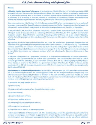 C.A. Final – Advanced Auditing and Professional Ethics
Prof. Khushboo Sanghavi P a g e | 93
Answer:
(a) Auditor Holding Securities of a Company: As per sub-section (3)(d)(i) of Section 141 of the Companies Act, 2013
along with Rule 10 of the Companies (Audit and Auditors) Rule, 2014, a person shall not be eligible for appointment
as an auditor of a company, who, or his relative or partner is holding any security of or interest in the company or
its subsidiary, or of its holding or associate company or a subsidiary of such holding company. Provided that the
relative may hold security or interest in the company of face value not exceeding rupees one lakh.
Also, as per sub-section (4) of Section 141 of the Companies Act, 2013, where a person appointed as an auditor of
a company incurs any of the disqualifications mentioned in subsection (3) after his appointment, he shall vacate his
office as such auditor and such vacation shall be deemed to be a casual vacancy in the office of the auditor.
In the present case, Mr. Hanuman, Chartered Accountant, a partner of M/s Ram and Hanuman Associates, holds
100 equity shares of Shiva Ltd. which is a subsidiary of Krishna Ltd. Therefore, the firm, M/s Ram and Hanuman
Associates would be disqualified to be appointed as statutory auditor of Krishna Ltd. as per section 141(3)(d)(i),
which is the holding company of Shiva Ltd., because Mr. Hanuman one of the partner is holding equity shares of its
subsidiary.
(b) According to Section 139(7) of the Companies Act, 2013, the auditors of a government company shall be
appointed or re-appointed by the Comptroller and Auditor General of India. As per section 2(45), a Government
company is defined as any company in which not less than 51% of the paid-up share capital is held by the Central
Government or by any State Government or Governments or partly by the Central Government and partly by one
or more State Governments and includes a company which is a subsidiary of a Government Company as thus
defined”.
In the given case Ajanta Ltd is a government company as its 20% shares have been held by Central Government,
25% by U.P. State Government and 10% by M.P. State Government. Total 55% shares have been held by Central
and State governments. Therefore, it is a Government company. Nick Ltd. is a subsidiary company of Ajanta Ltd.
Hence Nick Ltd. is covered in the definition of a government company. Therefore, the Auditor of Nick Ltd. can be
appointed only by C & AG. Consequently, appointment of Mr. Prem is invalid and he should not give acceptance to
the Directors of Nick Ltd.
(c) Services not to be Rendered by the Auditor: Section 144 of the Companies Act, 2013 prescribes certain services
not to be rendered by the auditor. An auditor appointed under this Act shall provide to the company only such
other services as are approved by the Board of Directors or the audit committee, as the case may be, but which
shall not include any of the following services (whether such services are rendered directly or indirectly to the
company or its holding company or subsidiary company), namely:
(i) accounting and book keeping services;
(ii) internal audit;
(iii) design and implementation of any financial information system;
(iv) actuarial services;
(v) investment advisory services;
(vi) investment banking services;
(vii) rendering of outsourced financial services;
(viii) management services; and
(ix) any other kind of services as may be prescribed.
Further section 141(3)(i) of the Companies Act, 2013 also disqualify a person for appointment as an auditor of a
company who is engaged as on the date of appointment in consulting and specialized services as provided in section
144. In the given case, CA Innocent was appointed as an auditor of Contravene Ltd. He was offered additional
 
