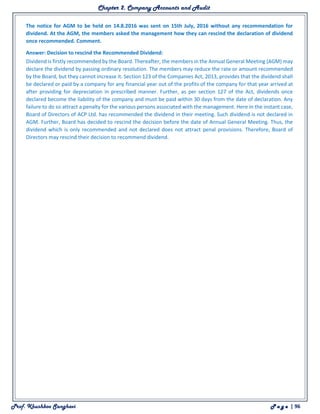 Chapter 2. Company Accounts and Audit
Prof. Khushboo Sanghavi P a g e | 96
The notice for AGM to be held on 14.8.2016 was sent on 15th July, 2016 without any recommendation for
dividend. At the AGM, the members asked the management how they can rescind the declaration of dividend
once recommended. Comment.
Answer: Decision to rescind the Recommended Dividend:
Dividend is firstly recommended by the Board. Thereafter, the members in the Annual General Meeting (AGM) may
declare the dividend by passing ordinary resolution. The members may reduce the rate or amount recommended
by the Board, but they cannot increase it. Section 123 of the Companies Act, 2013, provides that the dividend shall
be declared or paid by a company for any financial year out of the profits of the company for that year arrived at
after providing for depreciation in prescribed manner. Further, as per section 127 of the Act, dividends once
declared become the liability of the company and must be paid within 30 days from the date of declaration. Any
failure to do so attract a penalty for the various persons associated with the management. Here in the instant case,
Board of Directors of ACP Ltd. has recommended the dividend in their meeting. Such dividend is not declared in
AGM. Further, Board has decided to rescind the decision before the date of Annual General Meeting. Thus, the
dividend which is only recommended and not declared does not attract penal provisions. Therefore, Board of
Directors may rescind their decision to recommend dividend.
 