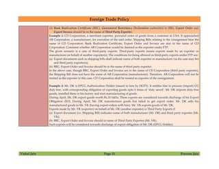 Foreign Trade Policy
Vishal Jain Page 15 Praveen Jain
(ii) Bank Realization Certificate (BRC), Guaranteed Remittance Declaration (submitted to RBI), Export Order and
Export Invoice should be in the name of Third Party Exporter.
Example 1: CD Corporation, a merchant exporter, procured order of goods from a customer in USA. It approached
AB Corporation, a manufacturer, for execution of the said order. Shipping Bills relating to the consignment bear the
name of CD Corporation. Bank Realization Certificate, Export Order and Invoice are also in the name of CD
Corporation. Comment whether AB Corporation would be deemed as the exporter under FTP.
The given scenario is a case of third-party exports. Third-party exports means exports made by an exporter or
manufacturer on behalf of another exporter(s). The conditions for being allowed as third-party exports under FTP are:
(a) Export documents such as shipping bills shall indicate name of both exporter or manufacturer (as the case may be)
and third party exporter(s).
(b) BRC, Export Order and Invoice should be in the name of third party exporter.
In the above case, though BRC, Export Order and Invoice are in the name of CD Corporation (third party exporter),
the Shipping Bill does not have the name of AB Corporation (manufacturer). Therefore, AB Corporation will not be
treated as the exporter in this case. CD Corporation shall be treated as exporter of the consignment.
Example 2: Mr. DK is EPCG Authorization Holder (issued to him by DGFT). It entitles him to procure (import) CG
duty-free, with corresponding obligation of exporting goods upto 6 times of ‘duty saved’. Mr. DK imports duty-free
goods, installed them in his factory and start manufacturing of goods.
During April, Mr. DK export goods worth Rs.10 lakhs. These exports are considered towards discharge of his Export
Obligation (EO). During April, Mr. DK manufactures goods but failed to get export order. Mr. DK sells his
manufactured goods to Mr. VK (having export orders with him). Mr. VK exports goods of Mr. DK.
Exports made by Mr. VK (exporter) on behalf of Mr. DK (another exporter) is Third Party Exports if
(a) Export document (i.e. Shipping Bill) indicates name of both manufacturer (Mr. DK) and third party exporter (Mr.
VK);
(b) BRC, Export Order and Invoice should in name of Third Party Exporter (Mr. VK).
Such exports will be considered towards discharge of export obligation of Mr. DK (EPCG Holder).
 