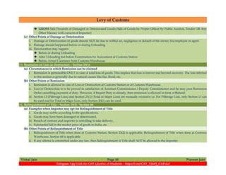 Levy of Customs
Vishal Jain Page 10 Praveen Jain
Telegram App Link for GST Queries of Students – https://t.me/GST_VJnPJ_CAFinal
 GROSS Sale Proceeds of Damaged or Deteriorated Goods (Sale of Goods by Proper Officer by Public Auction, Tender OR Any
Other Manner with consent of Importer)
(c) Other Points of Damage or Deterioration
i. Damage or Deterioration of goods should NOT be due to willful act, negligence or default of the owner, his employee or agent.
ii. Damage should happened before or during Unloading
iii. Deterioration may happen
 Before or during Unloading
 After Unloading but before Examination for Assessment at Customs Station
 Before Actual Clearance from Customs Warehouse
(3) Remission on Loss or Destruction – Section 23(1):
(a) Circumstances in which Remission can be claimed
i. Remission is permissible ONLY in case of total loss of goods. This implies that loss is forever and beyond recovery. The loss referred
to this section is generally due to natural causes like fire, flood, etc.
(b) Other Points of Remission
i. Remission is allowed in case of Loss or Destruction at Customs Station or at Customs Warehouse.
ii. Loss or Destruction is to be proved to satisfaction of Assistant Commissioner / Deputy Commissioner and he may pass Remission
Order cancelling payment of duty. However, if Import Duty is already, then remission is allowed in form of Refund.
iii. Section 13 (Pilferage Loss) and Section 23(1) (Total or Major Loss) are mutually exclusive i.e. For Pilferage Loss, only Section 13 can
be used and for Total or Major Loss, only Section 23(1) can be used.
(4) Relinquishment of Title – Section 23(2) / Section 68:
(a) Examples when Importer may opt for Relinquishment of Title
i. Goods may not be according to the specifications,
ii. Goods may have been damaged or deteriorated,
iii. Breach of contract and importer is unwilling to take delivery,
iv. Substantial fall in the market price of goods in India, etc.
(b) Other Points of Relinquishment of Title
i. Relinquishment of Title when done at Customs Station, Section 23(2) is applicable. Relinquishment of Title when done at Customs
Warehouse, Section 68 is applicable.
ii. If any offence is committed under any law, then Relinquishment of Title shall NOT be allowed to the importer.
 