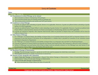 Levy of Customs
Vishal Jain Page 9 Praveen Jain
Telegram App Link for GST Queries of Students – https://t.me/GST_VJnPJ_CAFinal
Notes:
(1) Pilferage – Section 13:
(a) Circumstances in which Pilferage can be claimed
i. There should be evidence of tampering with packages
ii. There should be blank space for missing articles in package and
iii. The missing articles should be unit articles and NOT part articles.
(b) Conditions to claim Pilferage
i. If goods are pilfered after unloading of goods, Section 13 is applicable. However, if goods are pilfered before unloading of goods,
Section 13 is NOT applicable.
ii. If goods are pilfered before Proper Officer’s order unloading of goods, Section 13 is applicable. However, if goods are pilfered after
Proper Officer’s order but before clearance for Home Consumption or Warehousing, Section 13 is NOT applicable.
iii. If goods are restored to importer, then importer shall become liable for payment of Import Duty and Custodian will no more be
liable for Import Duty.
(c) Other Points of Pilferage
i. For “Pilferage” at Customs Station, the liability of Import Duty is on Custodian (Section 45) and NOT on Importer (Section 13). It is
important to note that Section 13 & Section 45 are independent i.e. whether duty is payable by Custodian or not, remission cannot
be denied to Importer by Department.
ii. For “Pilferage” at Customs Warehouse, the liability of Import Duty is on Importer only and NOT on Warehouse-Keeper.
iii. If goods are pilfered at Customs Station but Importer has already paid Import Duty, then remission is allowed in form of Refund.
iv. Section 13 (Pilferage Loss) and Section 23(1) (Total or Major Loss) are mutually exclusive i.e. For Pilferage Loss, only Section 13 can
be used and for Total or Major Loss, only Section 23(1) can be used.
(2) Damage or Deterioration – Section 22:
(a) Meaning of Damage or Deterioration
i. Damage: Physical damage to goods i.e. goods are not fit to be used for purpose for which they were meant.
ii. Deterioration: Reduction in quality of goods due to natural loss
(b) Amount of Duty chargeable after Abatement
i. Import Duty after Damage or Deterioration = (Import Duty before Damage or Deterioration / Value of Goods before Damage or
Deterioration) * Value of Goods after Damage or Deterioration
ii. Value of Goods after Damage or Deterioration
 Value ascertained by Proper Officer (No Sale of Goods) OR
 