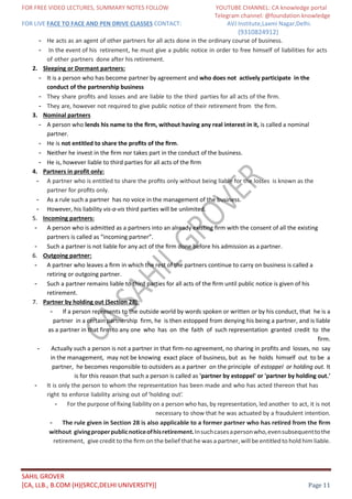 FOR FREE VIDEO LECTURES, SUMMARY NOTES FOLLOW YOUTUBE CHANNEL: CA knowledge portal
Telegram channel: @foundation knowledge
FOR LIVE FACE TO FACE AND PEN DRIVE CLASSES CONTACT: AVJ Institute,Laxmi Nagar,Delhi.
(9310824912)
SAHIL GROVER
[CA, LLB., B.COM (H)(SRCC,DELHI UNIVERSITY)] Page 11
- He acts as an agent of other partners for all acts done in the ordinary course of business.
- In the event of his retirement, he must give a public notice in order to free himself of liabilities for acts
of other partners done after his retirement.
2. Sleeping or Dormant partners:
- It is a person who has become partner by agreement and who does not actively participate in the
conduct of the partnership business
- They share proﬁts and losses and are liable to the third parties for all acts of the ﬁrm.
- They are, however not required to give public notice of their retirement from the ﬁrm.
3. Nominal partners
- A person who lends his name to the ﬁrm, without having any real interest in it, is called a nominal
partner.
- He is not entitled to share the proﬁts of the ﬁrm.
- Neither he invest in the ﬁrm nor takes part in the conduct of the business.
- He is, however liable to third parties for all acts of the ﬁrm
4. Partners in profit only:
- A partner who is entitled to share the proﬁts only without being liable for the losses is known as the
partner for proﬁts only.
- As a rule such a partner has no voice in the management of the business.
- However, his liability vis-a-vis third parties will be unlimited.
5. Incoming partners:
- A person who is admitted as a partners into an already existing ﬁrm with the consent of all the existing
partners is called as “incoming partner”.
- Such a partner is not liable for any act of the ﬁrm done before his admission as a partner.
6. Outgoing partner:
- A partner who leaves a ﬁrm in which the rest of the partners continue to carry on business is called a
retiring or outgoing partner.
- Such a partner remains liable to third parties for all acts of the ﬁrm until public notice is given of his
retirement.
7. Partner by holding out (Section 28):
- If a person represents to the outside world by words spoken or written or by his conduct, that he is a
partner in a certain partnership firm, he is then estopped from denying his being a partner, and is liable
as a partner in that firm to any one who has on the faith of such representation granted credit to the
firm.
- Actually such a person is not a partner in that firm-no agreement, no sharing in profits and losses, no say
in the management, may not be knowing exact place of business, but as he holds himself out to be a
partner, he becomes responsible to outsiders as a partner on the principle of estoppel or holding out. It
is for this reason that such a person is called as 'partner by estoppel' or 'partner by holding out.'
- It is only the person to whom the representation has been made and who has acted thereon that has
right to enforce liability arising out of ‘holding out’.
- For the purpose of ﬁxing liability on a person who has, by representation, led another to act, it is not
necessary to show that he was actuated by a fraudulent intention.
- The rule given in Section 28 is also applicable to a former partner who has retired from the ﬁrm
without givingproperpublicnoticeofhisretirement.Insuchcasesapersonwho,evensubsequenttothe
retirement, give credit to the ﬁrm on the belief that he was a partner, will be entitled to hold him liable.
 