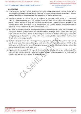 FOR FREE VIDEO LECTURES, SUMMARY NOTES FOLLOW YOUTUBE CHANNEL: CA knowledge portal
Telegram channel: @foundation knowledge
FOR LIVE FACE TO FACE AND PEN DRIVE CLASSES CONTACT: AVJ Institute,Laxmi Nagar,Delhi.
(9310824912)
SAHIL GROVER
[CA, LLB., B.COM (H)(SRCC,DELHI UNIVERSITY)] Page 12
ILLUSTARTIONS
(a) P represents to R that he is a partner in the firm of X, Y and Z, while actually he is not a partner. On the faith of
this representation R gives credit to the firm. The firm of X, Y and Z becomes insolvent. R can make P liable on
the basis of holding out and P is estopped from denying that he is a partner in the firm.
(b) X and Y are partners in a partnership ﬁrm. X introduced A, a manager, as his partner to Z. A remained
silent. Z, a trader believing A as partner supplied 100 T.V sets to the ﬁrm on credit. After expiry of credit
period, Z did not get amount of T.V sets sold to the partnership ﬁrm. Z ﬁled a suit against X and A for the
recovery of price. Here, in the given case, A, the Manager is also liable for the price because he becomes a
partner by holding out (Section 28, Indian Partnership Act, 1932).
(c) A, B and C are partners in a firm. D, who is generally seen in the company of A, B and C, tells M that he is also
a partner in the firm. P, who overhears this talk of D to M and thinking D to be a partner of the firm gives
credit to the firm. P can make D liable for the credit given to the firm on the basis of holding out because for
taking advantage of the doctrine of holding out it is not necessary that the representation must be made
directly to the person so giving credit.
(d) X, who is not a partner in the firm consisting of Y and Z, represents to A that he is also a partner in the firm. B,
who does not know of the representation gives credit to the firm of Y and Z. B cannot make X liable for the
credit given to the firm on the basis of holding out because he has not actually acted on the faith of the
representation while giving credit to the firm.
(e) A partnership firm consists of A, B, C and D. D retires from the firm, but fails to give public notice of his
retirement and his name continues to be used on letter heads. D is liable as a partner by holding out to
creditors who have lent on the faith of his being a partner
 