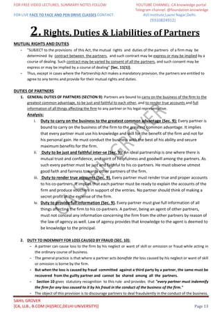 FOR FREE VIDEO LECTURES, SUMMARY NOTES FOLLOW YOUTUBE CHANNEL: CA knowledge portal
Telegram channel: @foundation knowledge
FOR LIVE FACE TO FACE AND PEN DRIVE CLASSES CONTACT: AVJ Institute,Laxmi Nagar,Delhi.
(9310824912)
SAHIL GROVER
[CA, LLB., B.COM (H)(SRCC,DELHI UNIVERSITY)] Page 13
2.Rights, Duties & Liabilities of Partners
MUTUAL RIGHTS AND DUTIES
- "SUBJECT to the provisions of this Act, the mutual rights and duties of the partners of a firm may be
determined by contract between the partners, and such contract may be express or may be implied by a
course of dealing. Such contract may be varied by consent of all the partners, and such consent may be
express or may be implied by a course of dealing" [Sec. 11(1)].
- Thus, except in cases where the Partnership Act makes a mandatory provision, the partners are entitled to
agree to any terms and provide for their mutual rights and duties.
DUTIES OF PARTNERS
1. GENERAL DUTIES OF PARTNERS (SECTION 9): Partners are bound to carry on the business of the ﬁrm to the
greatest common advantage, to be just and faithful to each other, and to render true accounts and full
information of all things aﬀecting the ﬁrm to any partner or his legal representative.
Analysis:
i. Duty to carry on the business to the greatest common advantage (Sec. 9): Every partner is
bound to carry on the business of the firm to the greatest common advantage. It implies
that every partner must use his knowledge and skill for the benefit of the firm and not for
his personal gain. He must conduct the business with the best of his ability and secure
maximum benefits for the firm.
ii. Duty to be just and faithful inter-se (Sec. 9): An ideal partnership is one where there is
mutual trust and confidence, and spirit of helpfulness and goodwill among the partners. As
such every partner must be just and faithful to his co-partners. He must observe utmost
good faith and fairness towards other partners of the firm.
iii. Duty to render true accounts (Sec. 9). Every partner must render true and proper accounts
to his co-partners. It implies that each partner must be ready to explain the accounts of the
firm and produce vouchers in support of the entries. No partner should think of making a
secret profit at the expense of the firm.
iv. Duty to provide full information (Sec. 9). Every partner must give full information of all
things affecting the firm to his co-partners. A partner, being an agent of other partners,
must not conceal any information concerning the firm from the other partners by reason of
the law of agency as well. Law of agency provides that knowledge to the agent is deemed to
be knowledge to the principal.
2. DUTY TO INDEMNIFY FOR LOSS CAUSED BY FRAUD (SEC. 10):
- A partner can cause loss to the firm by his neglect or want of skill or omission or fraud while acting in
the ordinary course of business.
- The general practice is that where a partner acts bonafide the loss caused by his neglect or want of skill
or omission is borne by the firm.
- But when the loss is caused by fraud committed against a third party by a partner, the same must be
recovered from the guilty partner and cannot be shared among all the partners.
- Section 10 gives statutory recognition to this rule and provides that "every partner must indemnify
the firm for any loss caused to it by his fraud in the conduct of the business of the firm."
- The object of this provision is to discourage partners to deal fraudulently in the conduct of the business.
 