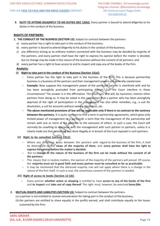 FOR FREE VIDEO LECTURES, SUMMARY NOTES FOLLOW YOUTUBE CHANNEL: CA knowledge portal
Telegram channel: @foundation knowledge
FOR LIVE FACE TO FACE AND PEN DRIVE CLASSES CONTACT: AVJ Institute,Laxmi Nagar,Delhi.
(9310824912)
SAHIL GROVER
[CA, LLB., B.COM (H)(SRCC,DELHI UNIVERSITY)] Page 14
3. DUTY TO ATTEND DILIGENTLY TO HIS DUTIES [SEC 12(b)]. Every partner is bound to attend diligently to his
duties in the conduct of the business.
RIGHTS OF PARTNERS:
1. THE CONDUCT OF THE BUSINESS (SECTION 12): Subject to contract between the partners-
a) every partner has a right to take part in the conduct of the business;
b) every partner is bound to attend diligently to his duties in the conduct of the business;
c) any diﬀerence arising as to ordinary matters connected with the business may be decided by majority of
the partners, and every partner shall have the right to express his opinion before the matter is decided,
but no change may be made in the nature of the business without the consent of all partners; and
d) every partner has a right to have access to and to inspect and copy any of the books of the firm.
Analysis:
(i) Right to take part in the conduct of the Business [Section 12(a)]:
- Every partner has the right to take part in the business of the ﬁrm. This is because partnership
business is a business of the partners and their management powers are generally coextensive.
- Example: Now suppose this management power of the particular partner is interfered with and he
has been wrongfully precluded from participating therein. Can the Court interfere in these
circumstances? The answer is in the aﬃrmative. The Court can, and will, by injunction, restrain other
partners from doing so. It may be noted in this connection that a partner who has been wrongfully
deprived of the right of participation in the management has also other remedies, e.g., a suit for
dissolution, a suit for accounts without seeking dissolution, etc.
- The above mentioned provisions of law will be applicable only if there is no contract to the contrary
between the partners. It is quite common to ﬁnd a term in partnership agreements, which gives only
limited power of management to a partner or a term that the management of the partnership will
remain with one or more of the partners to the exclusion of others. In such a case, the Court will
normally be unwilling to interpose with the management with such partner or partners, unless it is
clearly made out that something was done illegally or in breach of the trust reposed in such partners.
(ii) Right to be consulted [section 12(c)]:
- Where any diﬀerence arises between the partners with regard to the business of the ﬁrm, it shall
be determined by the views of the majority of them, and every partner shall have the right to
express his opinion before the matter is decided.
- But no change in the nature of the business of the ﬁrm can be made without the consent of all
the partners.
- This means that in routine matters, the opinion of the majority of the partners will prevail. Of course,
the majority must act in good faith and every partner must be consulted as far as practicable.
- It may be mentioned that the aforesaid majority rule will not apply where there is a change in the
nature of the ﬁrm itself. In such a case, the unanimous consent of the partners is needed.
(iii) Right of access to books [Section 12 (d)]:
- Every partner whether active or sleeping is entitled to have access to any of the books of the ﬁrm
and to inspect and take out of copy thereof. The right must, however, be exercised bona ﬁde.
2. MUTUAL RIGHTS AND LIABILITIES (SECTION 13): Subject to contract between the partners-
(a) a partner is not entitled to receive remuneration for taking part in the conduct of the business;
(b) the partners are entitled to share equally in the proﬁts earned, and shall contribute equally to the losses
sustained by the firm;
 