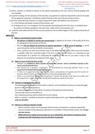 FOR FREE VIDEO LECTURES, SUMMARY NOTES FOLLOW YOUTUBE CHANNEL: CA knowledge portal
Telegram channel: @foundation knowledge
FOR LIVE FACE TO FACE AND PEN DRIVE CLASSES CONTACT: AVJ Institute,Laxmi Nagar,Delhi.
(9310824912)
SAHIL GROVER
[CA, LLB., B.COM (H)(SRCC,DELHI UNIVERSITY)] Page 15
(c) where a partner is entitled to interest on the capital subscribed by him such interest shall be payable only
out of profits;
(d) a partner making, for the purposes of the business, any payment or advance beyond the amount of capital
he has agreed to subscribe, is entitled to interest thereon at the rate of six percent per annum;
(e) the firm shall indemnify a partner in respect of payments made and liabilities incurred by him-
(i) in the ordinary and proper conduct of the business, and
(ii) in doing such act, in an emergency, for the purposes of protecting the firm from loss, as would be done
by a person of ordinary prudence, in his own case, under similar circumstances; and
(f) a partner shall indemnify the firm for any loss caused to it by his willful neglect in the conduct of business of
the firm.
ANALYSIS:
(i) Right to remuneration [Section 13(a)]:
- No partner is entitled to receive any remuneration in addition to his share in the proﬁts of the ﬁrm
for taking part in the business of the ﬁrm.
- But this rule can always be varied by an express agreement, or by a course of dealings, in which
event the partner will be entitled to remuneration.
- Thus, a partner can claim remuneration even in the absence of a contract, when such remuneration
is payable under the continued usage of the ﬁrm. In other words, where it is customary to pay
remuneration to a partner for conducting the business of the ﬁrm he can claim it even in the
absence of a contract for the payment of the same.
(ii) Right to share Proﬁts [Section 13 (b)]:
- Partners are entitled to share equally in the proﬁts earned and so contribute equally to the
lossessustainedbythe ﬁrm.
- The amount of a partner’s share must be ascertained by enquiring whether there is any
agreementinthatbehalfbetweenthepartners.
- If there is no agreement then one should make a presumption of equality and the burden of
proving thatthe sharesareunequal,will lie onthe party alleging the same.
- There is no connection between the proportion in which the partners shall share the proﬁts and
the proportion in which they have contributed towards the capital of the ﬁrm.
(iii) Interest on Capital [Section 13 (c)]:
The following elements must be there before a partner can be entitled to interest on moneys brought
by him in the partnership business:
(i) an express agreement to that eﬀect, or practice of the particular partnership or
(ii) any trade custom to that eﬀect; or
(iii) a statutory provision which entitles him to such interest.
Where a partner is entitled to interest on capital subscribed by him, such interest shall be payable
only out of profits.
(iv) Interest on advances [Section 13 (d)]:
- Where a partner makes, for the purpose of the business, any payment or advance beyond the
amount of capital he has agreed to subscribe, he is entitled to interest thereon at the rate of 6 per
cent per annum.
- While interest on capital account ceases to run on dissolution, the interest on advances keep
running even after dissolution and up to the date of payment.
 