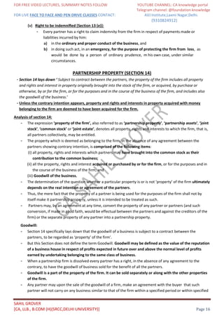 FOR FREE VIDEO LECTURES, SUMMARY NOTES FOLLOW YOUTUBE CHANNEL: CA knowledge portal
Telegram channel: @foundation knowledge
FOR LIVE FACE TO FACE AND PEN DRIVE CLASSES CONTACT: AVJ Institute,Laxmi Nagar,Delhi.
(9310824912)
SAHIL GROVER
[CA, LLB., B.COM (H)(SRCC,DELHI UNIVERSITY)] Page 16
(v) Right to be indemniﬁed [Section 13 (e)]:
- Every partner has a right to claim indemnity from the firm in respect of payments made or
liabilities incurred by him:
a) in the ordinary and proper conduct of the business, and
b) in doing such act, in an emergency, for the purpose of protecting the firm from loss, as
would be done by a person of ordinary prudence, m his own case, under similar
circumstances.
PARTNERSHIP PROPERTY (SECTION 14)
- Section 14 lays down ‘ Subject to contract between the partners, the property of the firm includes all property
and rights and interest in property originally brought into the stock of the firm, or acquired, by purchase or
otherwise, by or for the firm, or for the purposes and in the course of the business of the firm, and includes also
the goodwill of the business.’
- Unless the contrary intention appears, property and rights and interests in property acquired with money
belonging to the firm are deemed to have been acquired for the firm.
Analysis of section 14:
- The expression ‘property of the firm’, also referred to as ‘partnership property’, ‘partnership assets’, ‘joint
stock’, ‘common stock’ or ‘joint estate’, denotes all property, rights and interests to which the firm, that is,
all partners collectively, may be entitled.
- The property which is deemed as belonging to the firm, in the absence of any agreement between the
partners showing contrary intention, is comprised of the following items:
(i) all property, rights and interests which partners may have brought into the common stock as their
contribution to the common business;
(ii) all the property, rights and interest acquired or purchased by or for the firm, or for the purposes and in
the course of the business of the firm; and
(iii) Goodwill of the business.
- The determination of the question whether a particular property is or is not ‘property’ of the firm ultimately
depends on the real intention or agreement of the partners.
- Thus, the mere fact that the property of a partner is being used for the purposes of the firm shall not by
itself make it partnership property, unless it is intended to be treated as such.
- Partners may, by an agreement at any time, convert the property of any partner or partners (and such
conversion, if made in good faith, would be effectual between the partners and against the creditors of the
firm) or the separate property of any partner into a partnership property.
Goodwill:
- Section 14 specifically lays down that the goodwill of a business is subject to a contract between the
partners, to be regarded as ‘property’ of the firm’.
- But this Section does not define the term Goodwill. Goodwill may be defined as the value of the reputation
of a business house in respect of profits expected in future over and above the normal level of profits
earned by undertaking belonging to the same class of business.
- When a partnership firm is dissolved every partner has a right, in the absence of any agreement to the
contrary, to have the goodwill of business sold for the benefit of all the partners.
- Goodwill is a part of the property of the firm. It can be sold separately or along with the other properties
of the firm.
- Any partner may upon the sale of the goodwill of a firm, make an agreement with the buyer that such
partner will not carry on any business similar to that of the firm within a specified period or within specified
 