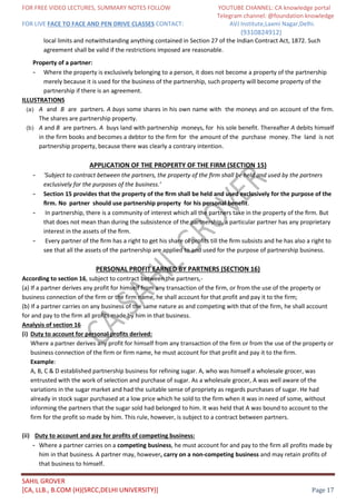 FOR FREE VIDEO LECTURES, SUMMARY NOTES FOLLOW YOUTUBE CHANNEL: CA knowledge portal
Telegram channel: @foundation knowledge
FOR LIVE FACE TO FACE AND PEN DRIVE CLASSES CONTACT: AVJ Institute,Laxmi Nagar,Delhi.
(9310824912)
SAHIL GROVER
[CA, LLB., B.COM (H)(SRCC,DELHI UNIVERSITY)] Page 17
local limits and notwithstanding anything contained in Section 27 of the Indian Contract Act, 1872. Such
agreement shall be valid if the restrictions imposed are reasonable.
Property of a partner:
- Where the property is exclusively belonging to a person, it does not become a property of the partnership
merely because it is used for the business of the partnership, such property will become property of the
partnership if there is an agreement.
ILLUSTRATIONS
(a) A and B are partners. A buys some shares in his own name with the moneys and on account of the firm.
The shares are partnership property.
(b) A and B are partners. A buys land with partnership moneys, for his sole benefit. Thereafter A debits himself
in the firm books and becomes a debtor to the firm for the amount of the purchase money. The land is not
partnership property, because there was clearly a contrary intention.
APPLICATION OF THE PROPERTY OF THE FIRM (SECTION 15)
- ‘Subject to contract between the partners, the property of the ﬁrm shall be held and used by the partners
exclusively for the purposes of the business.’
- Section 15 provides that the property of the ﬁrm shall be held and used exclusively for the purpose of the
ﬁrm. No partner should use partnership property for his personal benefit.
- In partnership, there is a community of interest which all the partners take in the property of the ﬁrm. But
that does not mean than during the subsistence of the partnership, a particular partner has any proprietary
interest in the assets of the ﬁrm.
- Every partner of the ﬁrm has a right to get his share of proﬁts till the ﬁrm subsists and he has also a right to
see that all the assets of the partnership are applied to and used for the purpose of partnership business.
PERSONAL PROFIT EARNED BY PARTNERS (SECTION 16)
According to section 16, subject to contract between the partners,-
(a) If a partner derives any profit for himself from any transaction of the firm, or from the use of the property or
business connection of the firm or the firm name, he shall account for that profit and pay it to the firm;
(b) If a partner carries on any business of the same nature as and competing with that of the firm, he shall account
for and pay to the firm all profits made by him in that business.
Analysis of section 16
(i) Duty to account for personal profits derived:
Where a partner derives any profit for himself from any transaction of the firm or from the use of the property or
business connection of the firm or firm name, he must account for that profit and pay it to the firm.
Example:
A, B, C & D established partnership business for refining sugar. A, who was himself a wholesale grocer, was
entrusted with the work of selection and purchase of sugar. As a wholesale grocer, A was well aware of the
variations in the sugar market and had the suitable sense of propriety as regards purchases of sugar. He had
already in stock sugar purchased at a low price which he sold to the firm when it was in need of some, without
informing the partners that the sugar sold had belonged to him. It was held that A was bound to account to the
firm for the profit so made by him. This rule, however, is subject to a contract between partners.
(ii) Duty to account and pay for profits of competing business:
- Where a partner carries on a competing business, he must account for and pay to the firm all profits made by
him in that business. A partner may, however, carry on a non-competing business and may retain profits of
that business to himself.
 