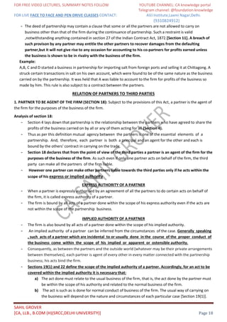 FOR FREE VIDEO LECTURES, SUMMARY NOTES FOLLOW YOUTUBE CHANNEL: CA knowledge portal
Telegram channel: @foundation knowledge
FOR LIVE FACE TO FACE AND PEN DRIVE CLASSES CONTACT: AVJ Institute,Laxmi Nagar,Delhi.
(9310824912)
SAHIL GROVER
[CA, LLB., B.COM (H)(SRCC,DELHI UNIVERSITY)] Page 18
- The deed of partnership may contain a clause that some or all the partners are not allowed to carry on
business other than that of the firm during the continuance of partnership. Such a restraint is valid
,notwithstanding anything contained in section 27 of the Indian Contract Act, 1872.[Section 11]. A breach of
such provison by any partner may entitle the other partners to recover damages from the defaulting
partner,but it will not give rise to any occasion for accounting to his co-partners for profits earned unless
the business is shown to be in rivalry with the business of the firm.
Example:
A,B, C and D started a business in partnership for importing salt from foreign ports and selling it at Chittagong. A
struck certain transactions in salt on his own account, which were found to be of the same nature as the business
carried on by the partnership. It was held that A was liable to account to the firm for profits of the business so
made by him. This rule is also subject to a contract between the partners.
RELATION OF PARTNERS TO THIRD PARTIES
1. PARTNER TO BE AGENT OF THE FIRM (SECTION 18): Subject to the provisions of this Act, a partner is the agent of
the firm for the purposes of the business of the firm.
Analysis of section 18:
- Section 4 lays down that partnership is the relationship between the partners who have agreed to share the
profits of the business carried on by all or any of them acting for all (Section 4).
- Thus as per this definition mutual agency between the partners is one of the essential elements of a
partnership. And, therefore, each partner is both a principal and an agent for the other and each is
bound by the others' contract in carrying on the trade.
- Section 18 declares that from the point of view of the third parties a partner is an agent of the firm for the
purposes of the business of the firm. As such even if only one partner acts on behalf of the firm, the third
party can make all the partners of the firm liable.
- However one partner can make other partners liable towards the third parties only if he acts within the
scope of his express or implied authority
EXPRESS AUTHORITY OF A PARTNER
- When a partner is expressly authorised by an agreement of all the partners to do certain acts on behalf of
the firm, it is called express authority of a partner.
- The firm is bound by all acts of a partner done within the scope of his express authority even if the acts are
not within the scope of the partnership business.
IMPLIED AUTHORITY OF A PARTNER
- The firm is also bound by all acts of a partner done within the scope of his implied authority.
- An implied authority of a partner can be inferred from the circumstances of the case. Generally speaking
, such acts of a partner which are incidental to or usually done in the course of the proper conduct of
the business come within the scope of his implied or apparent or ostensible authority.
- Consequently, as between the partners and the outside world (whatever may be their private arrangements
between themselves), each partner is agent of every other in every matter connected with the partnership
business; his acts bind the firm.
- Sections 19(1) and 22 define the scope of the implied authority of a partner. Accordingly, for an act to be
covered within the implied authority it is necessary that:
a) The act done must relate to the usual business of the firm, that is, the act done by the partner must
be within the scope of his authority and related to the normal business of the firm.
b) The act is such as is done for normal conduct of business of the firm. The usual way of carrying on
the business will depend on the nature and circumstances of each particular case [Section 19(1)].
 