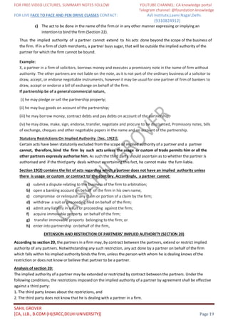 FOR FREE VIDEO LECTURES, SUMMARY NOTES FOLLOW YOUTUBE CHANNEL: CA knowledge portal
Telegram channel: @foundation knowledge
FOR LIVE FACE TO FACE AND PEN DRIVE CLASSES CONTACT: AVJ Institute,Laxmi Nagar,Delhi.
(9310824912)
SAHIL GROVER
[CA, LLB., B.COM (H)(SRCC,DELHI UNIVERSITY)] Page 19
c) The act to be done in the name of the firm or in any other manner expressing or implying an
intention to bind the firm (Section 22).
Thus the implied authority of a partner cannot extend to his acts done beyond the scope of the business of
the firm. If in a firm of cloth merchants, a partner buys sugar, that will be outside the implied authority of the
partner for which the firm cannot be bound.
Example:
X, a partner in a firm of solicitors, borrows money and executes a promissory note in the name of firm without
authority. The other partners are not liable on the note, as it is not part of the ordinary business of a solicitor to
draw, accept, or endorse negotiable instruments, however it may be usual for one partner of firm of bankers to
draw, accept or endorse a bill of exchange on behalf of the firm.
If partnership be of a general commercial nature,
(i) he may pledge or sell the partnership property;
(ii) he may buy goods on account of the partnership;
(iii) he may borrow money, contract debts and pay debts on account of the partnership;
(iv) he may draw, make, sign, endorse, transfer, negotiate and procure to be discounted, Promissory notes, bills
of exchange, cheques and other negotiable papers in the name and on account of the partnership.
Statutory Restrictions On Implied Authority [Sec. 19(2)].
Certain acts have been statutorily excluded from the scope of implied authority of a partner and a partner
cannot, therefore, bind the firm by such acts unless the usage or custom of trade permits him or all the
other partners expressly authorise him. As such the third party should ascertain as to whether the partner is
authorised and if the third party deals without ascertaining this fact, he cannot make the furn liable.
Section 19(2) contains the list of acts regarding which a partner does not have an implied authority unless
there is usage or custom or contract to the contrary. Accordingly, a partner cannot:
a) submit a dispute relating to the business of the firm to arbitration;
b) open a banking account on behalf of the firm in his own name;
c) compromise or relinquish any claim or portion of a claim by the firm;
d) withdraw a suit or proceeding filed on behalf of the firm;
e) admit any liability in a suit or proceeding against the firm;
f) acquire immovable property on behalf of the firm;
g) transfer immovable property belonging to the firm; or
h) enter into partnership on behalf of the firm.
EXTENSION AND RESTRICTION OF PARTNERS’ IMPLIED AUTHORITY (SECTION 20)
According to section 20, the partners in a firm may, by contract between the partners, extend or restrict implied
authority of any partners. Notwithstanding any such restriction, any act done by a partner on behalf of the firm
which falls within his implied authority binds the firm, unless the person with whom he is dealing knows of the
restriction or does not know or believe that partner to be a partner.
Analysis of section 20:
The implied authority of a partner may be extended or restricted by contract between the partners. Under the
following conditions, the restrictions imposed on the implied authority of a partner by agreement shall be effective
against a third party:
1. The third party knows about the restrictions, and
2. The third party does not know that he is dealing with a partner in a firm.
 