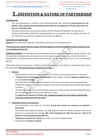 FOR FREE VIDEO LECTURES, SUMMARY NOTES FOLLOW YOUTUBE CHANNEL: CA knowledge portal
Telegram channel: @foundation knowledge
FOR LIVE FACE TO FACE AND PEN DRIVE CLASSES CONTACT: AVJ Institute,Laxmi Nagar,Delhi.
(9310824912)
SAHIL GROVER
[CA, LLB., B.COM (H)(SRCC,DELHI UNIVERSITY)] Page 2
1.DEFINITION & NATURE OF PARTNERSHIP
INTRODUCTION
- The law of partnership is contained in the Indian Partnership Act, 1932,which came into force on 1st
October 1932, except Section 69 (dealing with the effect of non-registration of firms), which came into
force on 1st October 1933.
- Since partnership comes into existence only by a contract between the parties for the purpose, the
provisions of the Indian Contract Act, except when they are inconsistent with the express provisions of
the Partnership Act, continue to apply to partnership firms (Sec. 3).
DEFINITION OF PARTNERSHIP
Section 4 of the Indian Partnership Act, 1932, defines 'partnership' in the following terms:
"Partnership is the relation between persons who have agreed to share the profits of a business carried on by all
or any of them acting for all."
ESSENTIAL ELEMENTS: This definition contains five elements which constitute a partnership, namely: (1) There must
be a agreement; (2) between two or more persons; (3) who agree to carry on a business; ( 4) with the object of
sharing profits; and (5) the business must be carried on by all or any of them acting for all (i.e., there must be mutual
agency).
All the above elements must coexist in order to constitute a partnership. If any of these is not present, there cannot
be a partnership. We now discuss these elements one by one:
1. Contract:
- Partnership is the result of a contract. It does not arise from status, operation of law or inheritance.
- 'Contract' is the very foundation of partnership. It may, however, be either express or implied. Again,
it may be oral or in writing.
- Thus at the death of father, who was a partner in a firm, the son can claim share in the partnership
property but cannot become a partner unless he enters into a contract for the same with other persons
concerned.
- Similarly, the members of Joint Hindu Family carrying on a family business cannot be called partners for
their relation arises not from any contract but from status.
- To emphasise the element of contract, Sec. 5 expressly provides that "the relation of partnership
arises from contract and not from status."
2. Association of two or more persons:
- Since partnership is the result of a contract, at least two persons are necessary to constitute a
partnership.
- The Partnership Act does not mention any thing about the maximum number of persons who can be
partners in a partnership firm but Sec. 464 of the Companies Act, 2013 has now put a limit of 50
partners in any association/partnership firm.
- Only persons competent to contract can enter into a contract of partnership.
- Persons may be natural or artificial.
 