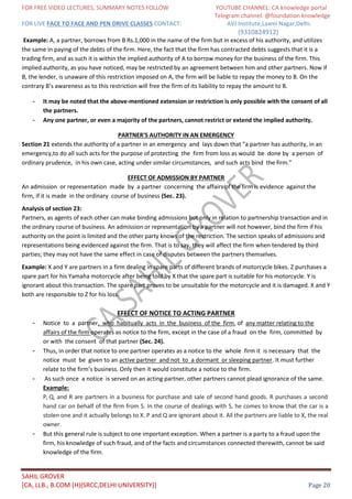 FOR FREE VIDEO LECTURES, SUMMARY NOTES FOLLOW YOUTUBE CHANNEL: CA knowledge portal
Telegram channel: @foundation knowledge
FOR LIVE FACE TO FACE AND PEN DRIVE CLASSES CONTACT: AVJ Institute,Laxmi Nagar,Delhi.
(9310824912)
SAHIL GROVER
[CA, LLB., B.COM (H)(SRCC,DELHI UNIVERSITY)] Page 20
Example: A, a partner, borrows from B Rs.1,000 in the name of the firm but in excess of his authority, and utilizes
the same in paying of the debts of the firm. Here, the fact that the firm has contracted debts suggests that it is a
trading firm, and as such it is within the implied authority of A to borrow money for the business of the firm. This
implied authority, as you have noticed, may be restricted by an agreement between him and other partners. Now if
B, the lender, is unaware of this restriction imposed on A, the firm will be liable to repay the money to B. On the
contrary B’s awareness as to this restriction will free the firm of its liability to repay the amount to B.
- It may be noted that the above-mentioned extension or restriction is only possible with the consent of all
the partners.
- Any one partner, or even a majority of the partners, cannot restrict or extend the implied authority.
PARTNER'S AUTHORITY IN AN EMERGENCY
Section 21 extends the authority of a partner in an emergency and lays down that "a partner has authority, in an
emergency,to do all such acts for the purpose of protecting the firm from loss as would be done by a person of
ordinary prudence, in his own case, acting under similar circumstances, and such acts bind the firm."
EFFECT OF ADMISSION BY PARTNER
An admission or representation made by a partner concerning the affairs of the firm is evidence against the
firm, if it is made in the ordinary course of business (Sec. 23).
Analysis of section 23:
Partners, as agents of each other can make binding admissions but only in relation to partnership transaction and in
the ordinary course of business. An admission or representation by a partner will not however, bind the firm if his
authority on the point is limited and the other party knows of the restriction. The section speaks of admissions and
representations being evidenced against the firm. That is to say, they will affect the firm when tendered by third
parties; they may not have the same effect in case of disputes between the partners themselves.
Example: X and Y are partners in a firm dealing in spare parts of different brands of motorcycle bikes. Z purchases a
spare part for his Yamaha motorcycle after being told by X that the spare part is suitable for his motorcycle. Y is
ignorant about this transaction. The spare part proves to be unsuitable for the motorcycle and it is damaged. X and Y
both are responsible to Z for his loss.
EFFECT OF NOTICE TO ACTING PARTNER
- Notice to a partner, who habitually acts in the business of the firm, of any matter relating to the
affairs of the firm operates as notice to the firm, except in the case of a fraud on the firm, committed by
or with the consent of that partner (Sec. 24).
- Thus, in order that notice to one partner operates as a notice to the whole firm it is necessary that the
notice must be given to an active partner and not to a dormant or sleeping partner. It must further
relate to the firm’s business. Only then it would constitute a notice to the firm.
- As such once a notice is served on an acting partner, other partners cannot plead ignorance of the same.
Example:
P, Q, and R are partners in a business for purchase and sale of second hand goods. R purchases a second
hand car on behalf of the ﬁrm from S. In the course of dealings with S, he comes to know that the car is a
stolen one and it actually belongs to X. P and Q are ignorant about it. All the partners are liable to X, the real
owner.
- But this general rule is subject to one important exception. When a partner is a party to a fraud upon the
firm, his knowledge of such fraud, and of the facts and circumstances connected therewith, cannot be said
knowledge of the firm.
 