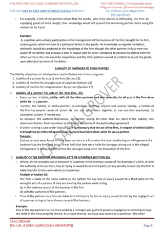 FOR FREE VIDEO LECTURES, SUMMARY NOTES FOLLOW YOUTUBE CHANNEL: CA knowledge portal
Telegram channel: @foundation knowledge
FOR LIVE FACE TO FACE AND PEN DRIVE CLASSES CONTACT: AVJ Institute,Laxmi Nagar,Delhi.
(9310824912)
SAHIL GROVER
[CA, LLB., B.COM (H)(SRCC,DELHI UNIVERSITY)] Page 21
- For example, if one of the partners knows that the vendor, who is his relative, is defrauding the firm by
supplying goods of short weight, that knowledge would not prevent the remaining partners from suing the
vendor for his fraud.
Example:
A, a partner who actively participates in the management of the business of the firm, bought for his firm,
certain goods, while he knew of a particular defect in the goods. His knowledge as regards the defect,
ordinarily, would be construed as the knowledge of the firm, though the other partners in fact were not
aware of the defect. But because A had, in league with his seller, conspired to conceal the defect from the
other partners, the rule would be inoperative and the other partners would be entitled to reject the goods,
upon detection by them of the defect.
LIABILITY OF PARTNERS TO THIRD PARTIES
The liability of partners to third parties may be divided into three categories:
1. Liability of a partner for acts of the firm.[Section 25]
2. Liability of the firm for wrongful acts of a partner.[Section 26]
3. Liability of the firm for misapplication by partners[Section 27]
1. Liability of a partner for acts of the firm (Sec. 25).
- Every partner is liable, jointly with all the other partners and also severally, for all acts of the firm done
while he is a partner.
- Further, the liability of all the partners is unlimited. By virtue of joint and several liability, a creditor of
the firm has several causes of action. He can sue all partners together, or can sue them separately (in
successive actions if necessary).
- As between the partners themselves, the partner paying for more than his share of the liability may
claim contribution from the others according to the terms of the partnership agreement.
- In order to bring a case under Section 25, it is necessary that the act of the ﬁrm, in respect of which liability
is brought to be enforced against a party, must have been done while he was a partner.
Example:
Certain persons were found to have been partners in a ﬁrm when the acts constituting an infringement of a
trademark by the ﬁrm took place, it was held that they were liable for damages arising out of the alleged
infringement, it being immaterial that the damages arose after the dissolution of the ﬁrm.
2. LIABILITY OF THE FIRM FOR WRONGFUL ACTS OF A PARTNER (SECTION 26):
- Where, by the wrongful act or omission of a partner in the ordinary course of the business of a firm, or with
the authority of his partners, loss or injury is caused to any third party, or any penalty is incurred, the firm is
liable therefor to the same extent as the partner.
Analysis of section 26:
- The firm is liable to the same extent as the partner for any loss or injury caused to a third party by the
wrongful acts of a partner, if they are done by the partner while acting.
(a) in the ordinary course of the business of the firm
(b) with the authority of the partners.
- Thus all the partners in a firm are liable to a third party for loss or injury caused to him by the negligent act
of a partner acting in the ordinary course of the business.
Example:
One of the two partners in coal mine acted as a manager was guilty of personal negligence in omitting to have
the shaft of the mine properly fenced. As a result thereof, an injury was caused to a workman. The other
 