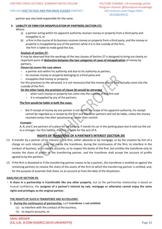 FOR FREE VIDEO LECTURES, SUMMARY NOTES FOLLOW YOUTUBE CHANNEL: CA knowledge portal
Telegram channel: @foundation knowledge
FOR LIVE FACE TO FACE AND PEN DRIVE CLASSES CONTACT: AVJ Institute,Laxmi Nagar,Delhi.
(9310824912)
SAHIL GROVER
[CA, LLB., B.COM (H)(SRCC,DELHI UNIVERSITY)] Page 22
partner was also held responsible for the same.
3. LIABILITY OF FIRM FOR MISAPPLICATION BY PARTNERS (SECTION 27):
Where-
a) a partner acting within his apparent authority receives money or property from a third party and
misapplies it, or
b) a firm in the course of its business receives money or property from a third party, and the money or
property is misapplied by any of the partners while it is in the custody of the firm,
the firm is liable to make good the loss.
Analysis of section 27:
It may be observed that the workings of the two clauses of Section 27 is designed to bring out clearly an
important point of distinction between the two categories of cases of misapplication of money by
partners.
Clause (a) covers the case where
- a partner acts within his authority and due to his authority as partner,
- he receives money or property belonging to a third party and
- misapplies that money or property.
For this provision to the attracted, it is not necessary that the money should have actually come into the
custody of the firm.
On the other hand, the provision of clause (b) would be attracted
- when such money or property has come into the custody of the firm and
- it is misapplied by any of the partners.
The firm would be liable in both the cases.
- But if receipt of money by one partner is not within the scope of his apparent authority, his receipt
cannot be regarded as a receipt by the firm and the other partners will not be liable, unless the money
received comes into their possession or under their control.
Example:
A, B, and C are partners of a place for car parking. P stands his car in the parking place but A sold out the car
to a stranger. For this liability, the firm is liable for the acts of A.
RIGHTS OF TRANSFEREE OF A PARTNER’S INTEREST (SECTION 29)
(1) A transfer by a partner of his interest in the ﬁrm, either absolute or by mortgage, or by the creation by him of a
charge on such interest, does not entitle the transferee, during the continuance of the ﬁrm, to interfere in the
conduct of business, or to require accounts, or to inspect the books of the ﬁrm, but entitles the transferee only to
receive the share of proﬁts of the transferring partner, and the transferee shall accept the account of proﬁts
agreed to by the partners.
(2) If the ﬁrm is dissolved or if the transferring partner ceases to be a partner, the transferee is entitled as against the
remaining partners to receive the share of the assets of the ﬁrm to which the transferring partner is entitled, and,
for the purpose of ascertain that share, to an account as from the date of the dissolution.
ANALYSIS OF SECTION 29:
- A share in a partnership is transferable like any other property, but as the partnership relationship is based on
mutual confidence, the assignee of a partner’s interest by sale, mortgage or otherwise cannot enjoy the same
rights and privileges as the original partner.
THE RIGHTS OF SUCH A TRANSFEREE ARE AS FOLLOWS:
1. During the continuance of partnership, such transferee is not entitled:
(a) to interfere with the conduct of the business,
(b) to require accounts, or
 