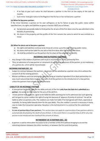 FOR FREE VIDEO LECTURES, SUMMARY NOTES FOLLOW YOUTUBE CHANNEL: CA knowledge portal
Telegram channel: @foundation knowledge
FOR LIVE FACE TO FACE AND PEN DRIVE CLASSES CONTACT: AVJ Institute,Laxmi Nagar,Delhi.
(9310824912)
SAHIL GROVER
[CA, LLB., B.COM (H)(SRCC,DELHI UNIVERSITY)] Page 24
- If he fails to give such notice he shall become a partner in the firm on the expiry of the said six
months.
- Such minor shall give notice to the Registrar that he has or has not become a partner
(a) When he becomes partner:
If the minor becomes a partner on his own willingness or by his failure to give the public notice within
specified time, his rights and liabilities as given in Section 30(7) are as follows:
a) He becomes personally liable to third parties for all acts of the firm done since he was admitted to the
benefits of partnership.
b) His share in the property and the profits of the firm remains the same to which he was entitled as a
minor
(b) When he elects not to become a partner:
a) His rights and liabilities continue to be those of a minor up to the date of giving public notice.
b) His share shall not be liable for any acts of the firm done after the date of the notice.
c) He shall be entitled to sue the partners for his share of the property and profits.
INCOMING AND OUTGOING PARTNERS
- Any change in the relation of partners will result in reconstitution of the partnership firm.
- Thus, on admission of a new partner or retirement of a partner or expulsion of the partner, or on insolvency
of a partner etc. a firm will be reconstituted.
INCOMING PARTNER (SEC. 31)
- Subject to contract between the partners, no person can be admitted as a partner into a firm without the
consent of all the existing partners.
- Mutual confidence and trust among the partners being an essential ingredient of an ideal partnership it is
very much natural that there must be a consent of all the partners to the introduction of a new partner,
unless the partners have already agreed otherwise
LIABILITY OF AN INCOMING PARTNER:
- A new partner becomes liable for the debts and acts of the firm only from the date he is admitted as a
partner. He cannot be held liable for the acts of the old firm.
- A new partner may, however, agree to be liable for debts existing prior to his admission but such agreeing
will not give to a prior creditor the right of suing him because of 'absence of privity of contract.' He will be
liable to other co-partners only. The creditors can make him liable if he had agreed with them, expressly or
impliedly, for being liable towards them for the past debts. Thus the creditor’s consent is necessary in every
case to make the transaction operative. Novation is the technical term in a contract for this substituted
liability.
- In case of partnership of two partners: This section does not apply to a partnership of two partners which is
automatically dissolved by the death of one of them. In this event there is no partnership at all for any new
partner to be introduced into it without the consent of others.
RETIREMENT OF A PARTNER (SEC. 32)
- A partner is said to retire when he ceases to be a member of the firm without bringing to an end the
subsisting relations between the other members, or between the firm and third parties.
 